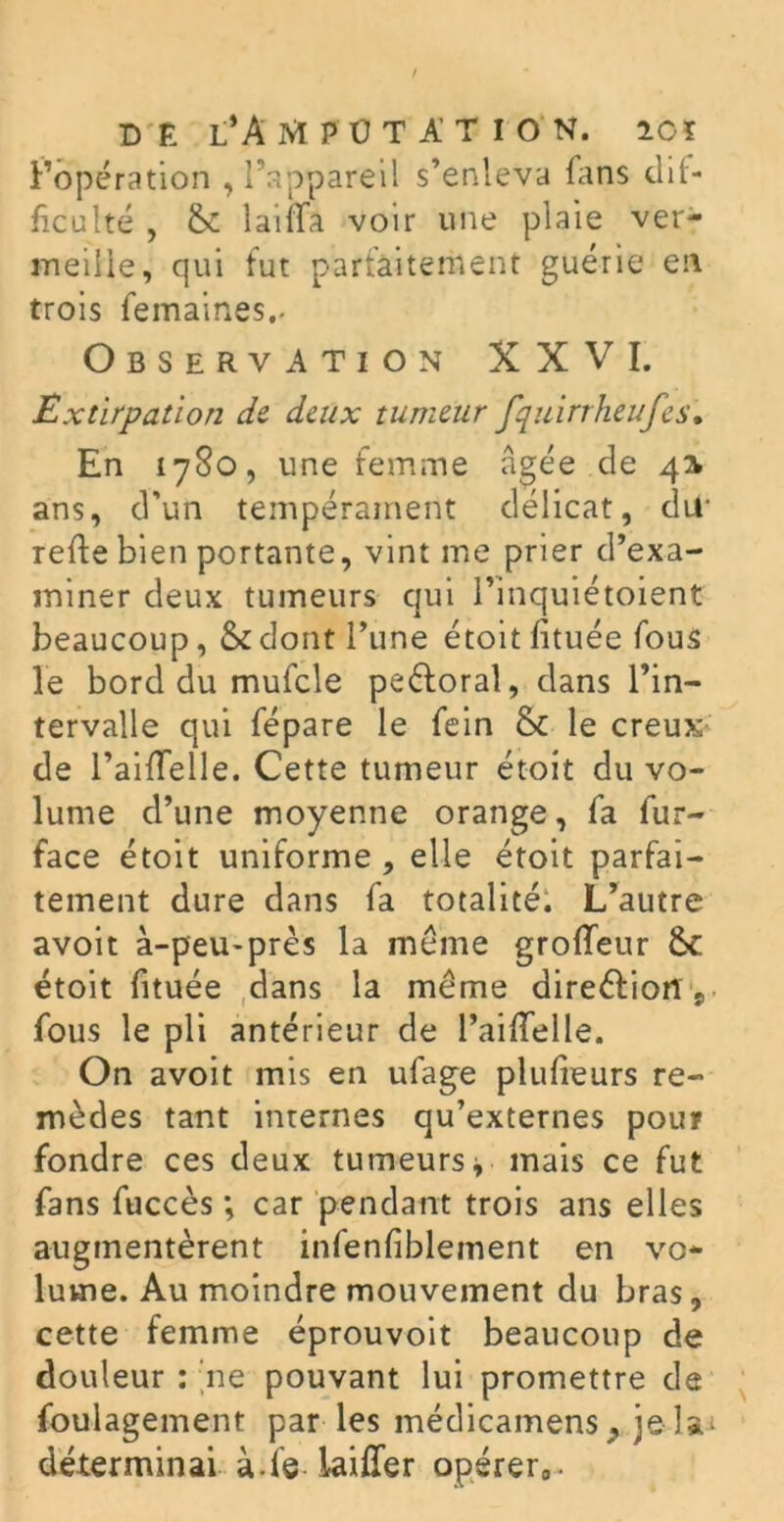 Fopération , l’appareil s’enleva fans dif- ficulté , laiiTa voir une plaie ver- meille, qui lut parfaitement guérie en trois femaines.» Observation XXVI. Extirpation de deux tumeur fquirrheufes. En 1780, une femme âgée de 41 ans, d'un tempérament délicat, dur relie bien portante, vint me prier d’exa- miner deux tumeurs qui l’inquiétoient beaucoup, & dont l’une étoit fituée fous le bord du mufcle peéloral, dans l’in- tervalle qui fépare le fein & le creux de l’aifTelle. Cette tumeur étoit du vo- lume d’une moyenne orange, fa fur- face étoit uniforme , elle étoit parfai- tement dure dans fa totalité: L’autre avoit à-peu-près la meme groffeur 6c étoit fituée dans la même direction y fous le pli antérieur de PailTelle. On avoit mis en ufage plufieurs re- mèdes tant internes qu’externes pour fondre ces deux tumeurs* mais ce fut fans fuccès ; car pendant trois ans elles augmentèrent infenfiblement en vo- lume. Au moindre mouvement du bras, cette femme éprouvoit beaucoup de douleur : ne pouvant lui promettre de foulagement par les médicamens, je lai déterminai à-fe iaiffer opérer0.