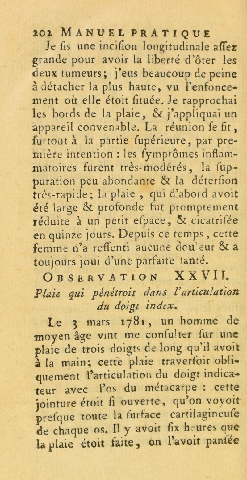 Je fis une incifion longitudinale aflez grande pour avoir la liberté d’ôter les deux tumeurs; j’eus beaucoup de peine à détacher la plus haute, vu l’enfonce- ment où elle étoit fituée. Je rapprochai les bords de la plaie, &c j’appliquai un appareil convenable. La réunion fe fit, furtout à la partie fupérieure, par pre- mière intention : les fymprômes inflam- matoires furent très-modérés, la fup- puration peu abondante & la déterfion très-rapide; la plaie , qui d’abord avoit été large Ôt profonde fut promptement réduite à un petit efpace, & cicatrifée en quinze jours. Depuis ce temps, cette femme n’a reflfenti aucune clou eur & a toujours joui d’une parfaite tante. Observation X X VI T, Plaie qui pènètroit dans Varticulation du doigt index. Le 3 mars 1781, un homme de moyen âse vint me confulter fur une plaie de ttois doigts de long qu’il avoit à la main; cette plaie traverfoit obli- quement l’articulation du doigt indica- teur avec l’os du métacarpe : cette jointure étoit fi ouverte, qu’on voyoit prefque toute la lùrface cartilagineufe de chaque os. Il y avoir fix heures que la plaie étoit faite, on l’avoit panféc