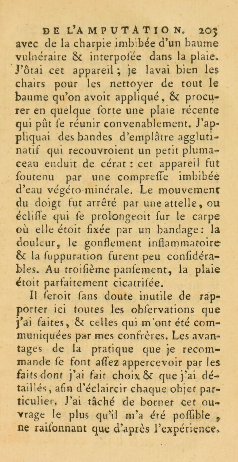 avec de la charpie imbibée d’un baume vulnéraire & interpolée dans la plaie. J’ôtai cet appareil ; je lavai bien les chairs pour les nettoyer de tout le baume qu’on avoit appliqué, & procu- rer en quelque forte une plaie récente qui pût fe réunir convenablement. J’ap- pliquai des bandes d’emplâtre aggluti- nant qui recouvroient un petit pluma- ceau enduit de cérat : cet appareil fut foutenu par une comprefie imbibée d’eau végéto minérale. Le mouvement du doigt fut arrêté par une attelle, ou édifie qui fe prolongeoit fur le carpe où elle étoit fixée par un bandage: la douleur, le gonflement inflammatoire &£ la luppuration furent peu confidéra- bl es. Au troifième panlement, la plaie étoit parfaitement cicatriiee. Il feroit fans doute inutile de rap- porter ici toutes les obfervations que j’ai faites, & celles qui m’ont été com- muniquées par mes confrères. Les avan- tages de la pratique que je recom- mande fe font afiez appercevoir par les faits dont j’ai fait choix &: que j’ai dé- taillés, afin d’éclaircir chaque objet par- ticulier. J’ai tâché de borner cet ou- vrage le plus qu’il m’a été poflible f ne raifonnant que d’après l’expérience*