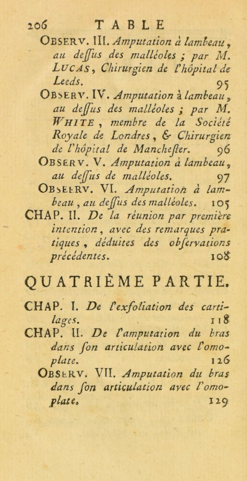 io6 TABLE Oeserv. III. Amputation à lambeau. , au dejfus des malléoles ; par M. Lucas , Chirurgien de l'hôpital de Leeds. 9^ Ob :>ERV. IY . Amputation à lambeau 9 au dejfus des malléoles ; par M. Whi TE , membre de la Société Royale de Londres, & Chirurgien de l'hôpital de Manchefer. 96 Observ. V. Amputation à lambeau, au dejfus de malléoles. 97 Ob iEERV. VI. Amputation à lam- beau , au dejfus des malléoles. 105 CHAP. II. De la réunion par première intention , avec des remarques pra- tiques , déduites des objervations précédentes. IQ& QUATRIÈME PARTIE. CHAP. I. De C ex foliation des carti- lages. , 11S CHAP. II. De l'amputation du bras dans fon articulation avec l'omo- plate. 116 ObSeRV. VII. Amputation du bras dans fon articulation avec l'omo- plate. 12.9