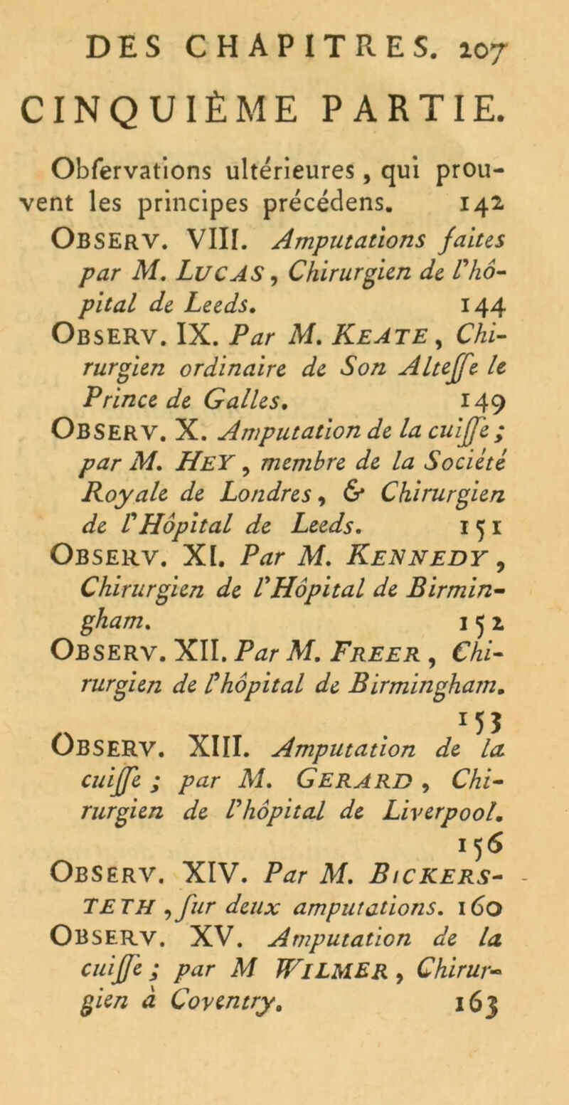 CINQUIÈME PARTIE. Obfervations ultérieures, qui prou- vent les principes précédens. 142 OBSERV. VIII. Amputations faites par M. Lucas , Chirurgien de l'hô- pital de Leeds. 144 ObsERV. IX. Par M. KeATE , Chi- rurgien ordinaire de Son Alteffe le Prince de Galles. 149 Observ. X. Amputation de la cuijje ; par M. HeY , membre de la Société Royale de Londres, & Chirurgien de VHôpital de Leeds. 1 5 1 Observ. XI. Par M. Kennedy , Chirurgien de VHôpital de Birmin- gham. 1 5 1 Observ. XII. Par M. Freer , Chi- rurgien de Chôpital de Birmingham. . *55 OBSERV. XIII. Amputation de la cuijje ; par M. Gérard , Chi- rurgien de Vhôpital de Liverpool. 156 Observ. XIV. Par M. Bickers- - TET H tfur deux amputations. 160 Observ. XV. Amputation de la cuijje ; par M WlLMER , Chirur- gien à Coventry. 163