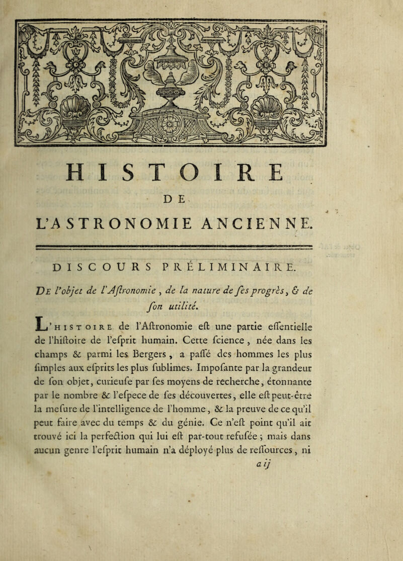 D E UASTRONOMIE ANCIENNE. DISCOURS PRÉLIMINAIRE. De Vobjet de VAjlronomie , de la nature de fesprogrès^ ô de fon utilité. L’histoire de l’Aflronomie efl: une partie efTentielle de l’hiftoire de refprit humain. Cette fcience , née dans les champs &: parmi les. Bergers , a paRé des hommes les plus limples aux efprits les plus fublimes. Impofante par la grandeur de Ton objet, curieufe par Tes moyens de recherche, étonnante par le nombre &: l’efpece de fes découvertes, elle eftpeut-être la mefure de l’intelligence de l’homme, & la preuve de ce qu’il peut faire avec du temps du génie. Ce n’efl: point qu’il ait trouvé ici la perfeélion qui lui eft par-tout refufée \ mais dans aucun genre l’efprit humain n’a déployé plus de relfources, ni a ij