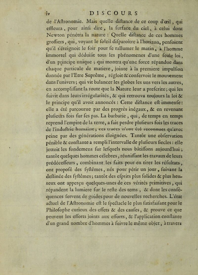 IV DISCOURS de rAftronomie. Mais quelle diftance de ce coup d’œil, qui effleura , pour ainfi dire , la furface du ciel, à celui doiu Newcon pénétra la nature ! Quelle diftance de ces hommes groftiers , qui, voyant le foleil difparoître à l’horizon, penfoient qu’il s’éteignoit le foir pour fe rallumer le matin, à l’homme immortel qui déduilit tous les phénomènes d’une feule loi, d’un principe unique ; qui montra qu’une force répandue dans chaque particule de matière, jointe à la première impulfion donnée par l’Etre Suprême, régloit & confervoit le mouvement danslunivers; qui vit balancer les globes les uns vers les autres, en accompliflant la route que la Nature leur a prefcrke ; qui les fuivit dans leurs irrégularités, &c qui retrouva toujours la loi S>c le principe qu’il avoir annoncés i Cette diftance eft immenfe ! elle a été parcourue par des progrès inégaux, & en revenant plufieürs fois fur fes pas. La barbarie , qui, de temps en temps reprend l’empire de la terre, a fait perdre plufieurs fois les traces de rinduftrie humaine j ces traces n’ont été reconnues qu’avec peine par des générations éloignées. Tantôt une obfervation pénible conftante a rempli l’intervalle de plufieurs fiecles : elle jettoit les fondemens fur lefquels nous bâtiflfons aujourd’hui ; tantôt quelques hommes célébrés, réunifiant les travaux de leurs prédéceffeurs, combinant les faits-pour en tirer les réfultats , ont propofé des fyftêmes, nés pour périr un jour , fuivant la deftinée des fyftêmes j tantôt des efprirs plus folides &: plus heu- reux ont apperçu quelques-unes de ces vérités primitives, qui répandent la lumière fur le refte des tems , &: dont les confé- quences fervent de guides pour de nouvelles recherches. L’état aéluel de l’Aftronomie eft le fpedacle le plus fatisfaifant pour le Philofophe curieux des effets &: des caufes, &: prouve ce que peuvent les efforts joints aux efforts, &c l’application conftante d’un grand nombre d’hommes à fuivrele même objet, à travers