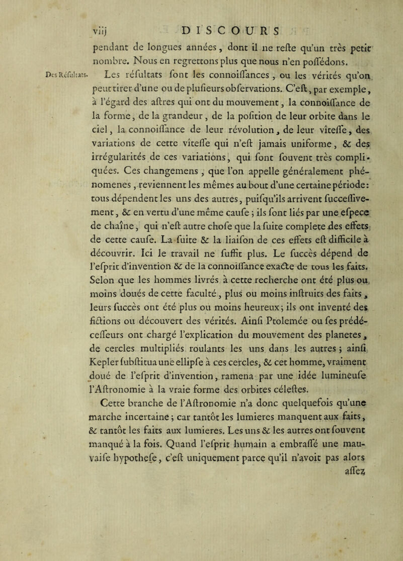 viij DISCOURS pendant de longues années, dont il ne refte qu’un très petit nombre. Nous en regrettons plus que nous n’en polTédons. DcsRéfiiItats. Les réfultats font les connoilTances , ou les vérités qu’on peut tirer d’une ou de plufieurs obfervations. C’eft, par exemple, à l’égard des aftres qui ont du mouvement, la connoilTance de la forme, de la grandeur, de la pofition de leur orbite dans le ciel, la connoilTance de leur révolution, de leur vîtefle, des variations de cette vîtelTe qui n’eft jamais uniforme, & des irrégularités de ces variations, qui font fouvent très compli- quées. Ces changemens , que l’on appelle généralement phé- nomènes , .reviennent les mêmes au bout d’une certaine période; tous dépendent les uns des autres, puifqu’ils arrivent fucceflive- ment, & en vertu d’une même caufe ; ils font liés par une efpece de chaîne, qui n’eft autre chofe que la fuite complété des effets de cette caufe. La fuite 5c la liaifon de ces effets eft difficile à découvrir. Ici le travail ne fuffit plus. Le fuccès dépend de l’efprit d’invention de la connoiffance exaéte de tous les faits. Selon que les hommes livrés à cette recherche ont été plus ou, moins doués de cette faculté, plus ou moins inftrtiits des faits , leurs fuccès ont été plus ou moins heureux; ils ont inventé des fiélions ou découvert des vérités. Ainfi Ptolemée ou fes prédé- ceffeurs ont chargé l’explication du mouvement des planètes ^ de cercles multipliés roulants les uns dans les autres ; ainfi Kepler fubftitua une ellipfe à ces cercles, ôd cet homme, vraiment jloué de l’efprit d’invention, ramena par une idée lumineufe l’Aftronomie à la vraie forme des orbites céleftes. Cette branche de l’Aftronomie n’a donc quelquefois qu’une marche incertaine; car tantôt les lumières manquent aux faits, 5c tantôt les faits aux lumières. Les uns 8c les autres ont fouvent manqué à la fois. Quand l’efprit humain a embraffé une mau- vaife hypothefe, c’eft uniquement parce qu’il n’avoit pas alors affe?