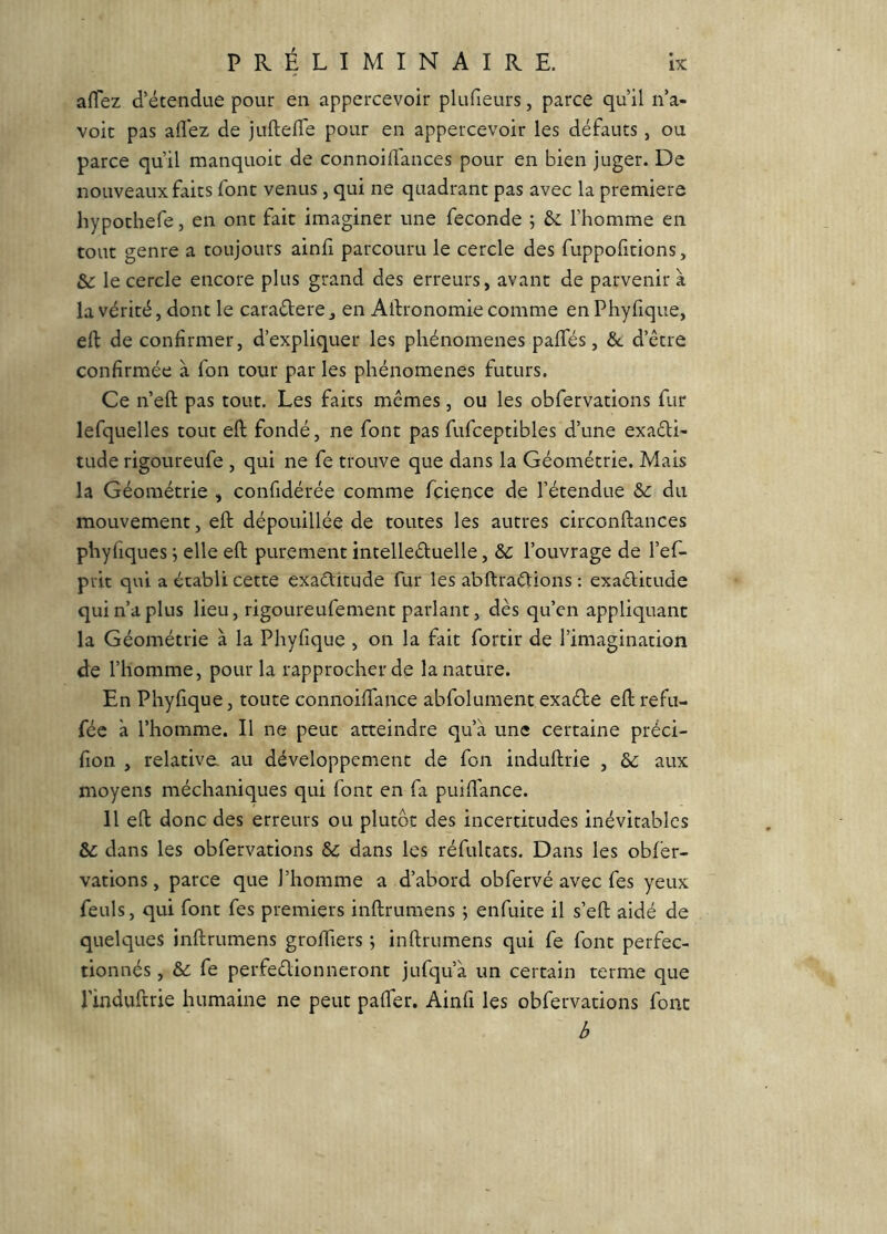 afTez d’étendue pour en appercevoir plufieurs, parce qu’il n’a- voit pas allez de juftefle pour en appercevoir les défauts, ou parce qu’il manquoic de connoilTances pour en bien juger. De nouveaux faits font venus , qui ne quadrant pas avec la première hypothefe, en ont fait imaginer une fécondé ; ôc l’homme en tout genre a toujours ainli parcouru le cercle des fuppofitions, &: le cercle encore plus grand des erreurs, avant de parvenir a la vérité, dont le caraétere ^ en Alfronomie comme en Phyfique, ell de confirmer, d’expliquer les phénomènes palfés, &: d’être confirmée à fon tour par les phénomènes futurs. Ce n’eft pas tout. Les faits mêmes, ou les obfervations fur lefquelles tout eft fondé, ne font pas fufceptibles d’une exaêli- tude rigoureufe , qui ne fe trouve que dans la Géométrie. Mais la Géométrie , confidérée comme fcience de l’étendue &c du mouvement, eft dépouillée de toutes les autres circonftances phyliques ^ elle eft purement întelleduelle, &c l’ouvrage de l’ef- piit qui a établi cette exactitude fur les abftraCtions ; exactitude qui n’a plus lieu, rigoureufement parlant, dès qu’en appliquant la Géométrie à la Phyfique , on la fait fortir de l’imagination de l’homme, pour la rapprocher de la nature. En Phyfique, toute connoilTance abfolument exaébe eft refu- féc à l’homme. Il ne peut atteindre qu’à une certaine préci- fion , relative, au développement de fon induftrie , ôc aux moyens méchaniques qui font en fa puiftance. 11 eft donc des erreurs ou plutôt des incertitudes inévitables & dans les obfervations Sc dans les réfultats. Dans les obfer- vations, parce que l’homme a d’abord obfervé avec fes yeux feuls, qui font fes premiers inftrumens ; enfuite il s’eft aidé de quelques inftrumens groftiers ; inftrumens qui fe font perfec- tionnés , ôc fe perfectionneront jufqu’à un certain terme que l’induftrie humaine ne peut palfer. Ainfi les obfervations font b