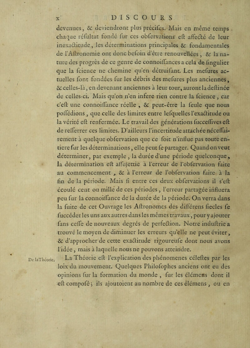 / De laThéorie. DISCOURS devenues, & deviendront plus précifes. Mais en meme temps chaque réfultat fondé fur ces obfervations efl; afteété de leur inexaditude, les déterminations principales &c fondamentales de rAltronomie ont donc befoin d’être renouvellées , 8>c la na- ture des progrès de ce genre de connoilfances a cela de fingulier que la fcience ne chemine qu’en détruifant. Les mefures ac- tuelles font fondées fur les débris des mefures plus anciennes, &: celles-là 5 en devenant anciennes à leur tour, auront la deftinée de celles-ci. Mais qu’on n’en inféré rien contre la fcience , car c’eft une connoilfance réelle , ôc peut-être la feule que nous poffédions , que celle des limites entre lefquelles l’exaditiide ou la vérité eft renfermée. Le travail des générations fuccelTives eft derelferrer ces limites. D’ailleurs l’incertitude attachée néceffai- rement à quelque obfervation que ce foit n’influe pas toute en- tière fur les déterminations, elle peut fe partager. Quand on veut déterminer, par exemple , la durée d’une période quelconque, la détermination efl: alfujettie à l'erreur de robfervation faite au commencement , à l’erreur de l’obfervation faite à la fin de la période. Mais fi entre ces deux obfervations il s’efl: écoulé cent ou mille de ces périodes , l’erreur partagée influera peu fur la connoilfance de la durée de la période. On verra dans la fuite de cet Ouvrage les Aftronomes des différens fiecles fe fuccéder les uns aux autres dans les mêmes travaux, pour y ajouter fans cefle de nouveaux degrés de perfeêlion. Notre induftrie a trouvé le moyen de diminuer les erreurs quelle ne peut éviter, Ôc d’approcher de cette exaélitude rigoureufe dont nous avons ridée, mais à laquelle nous ne pouvons atteindre. La Théorie efl: l’explication des phénomènes céleftes par les loix du mouvement. Quelques Philofophes anciens ont eu des opinions fur la formation du monde , fur les élémens dont il efl: compofé; ils ajoutoient au nombre de ces élémens, ou en I