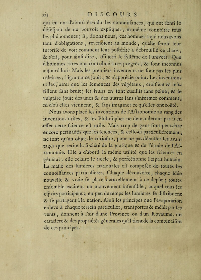 qui en ont d’abord étendu les connoiirances, qui ont fend le dérefpoir de ne pouvoir expliquer, ni même connoître tous les phénomènes j fi, difons-nous , ces hommes à qui nous avons tant d’obligations , revenoient au monde, quelle feroit leur furprife de voir comment leur poftérité a débrouillé ce chaos, & s’eft, pour ainfi dire , afTujetti le fyftême de l’univers ! Que d’hommes rares ont contribué à ces progrès, &: font inconnus aujourd’hui : Mais les premiers inventeurs ne font pas les plus célébrés ; l’ignorance jouit, &: n’apprécie point. Les inventions utiles, ainli que les femences des végétaux, croilTent &. mû- rilTent fans bruit j les fruits en font cueillis fans peine, &: le vulgaire jouit des unes &■ des autres fans s’informer comment^ ni d’où elles viennent, & fans imaginer ce quelles ont coûté. Nous avons placé les inventions de l’Aftronomie au rang des inventions utiles, les Philofophes ne demanderont pas fi en ^ffet cette fcience eft utile. Mais trop de gens font peut-être encore perfuadés que les fciences, & celle-ci particuliérement, ne font qu’un objet de curiofité, pour ne pas détailler les avan- tages que retire la fociété de la pratique de l’étude de l’Af- tronomie. Elle a d’abord la même utilité que les fciences en général j elle éclaire le fiecle , perfeélionne l’efprit humain. La malTe des lumières nationales eft compofée de toutes les connoiftances particulières. Chaque découverte, chaque idée nouvelle S>c vraie fe place naturellement à ce dépôt ; toutes cnfemble excitent un mouvement infenfible, auquel tous les efprits participent ; en peu de temps les lumières fe diftribiient fe partagent à la nation. Ainfi les principes que l’évaporation enleve à chaque terrein particulier, tranfportés èc mêlés par les vents , donnent à l’air d’une Province ou d’un Royaume, un caradere Sc des propriétés générales qu’il tientde la combinaifon de ces principes.