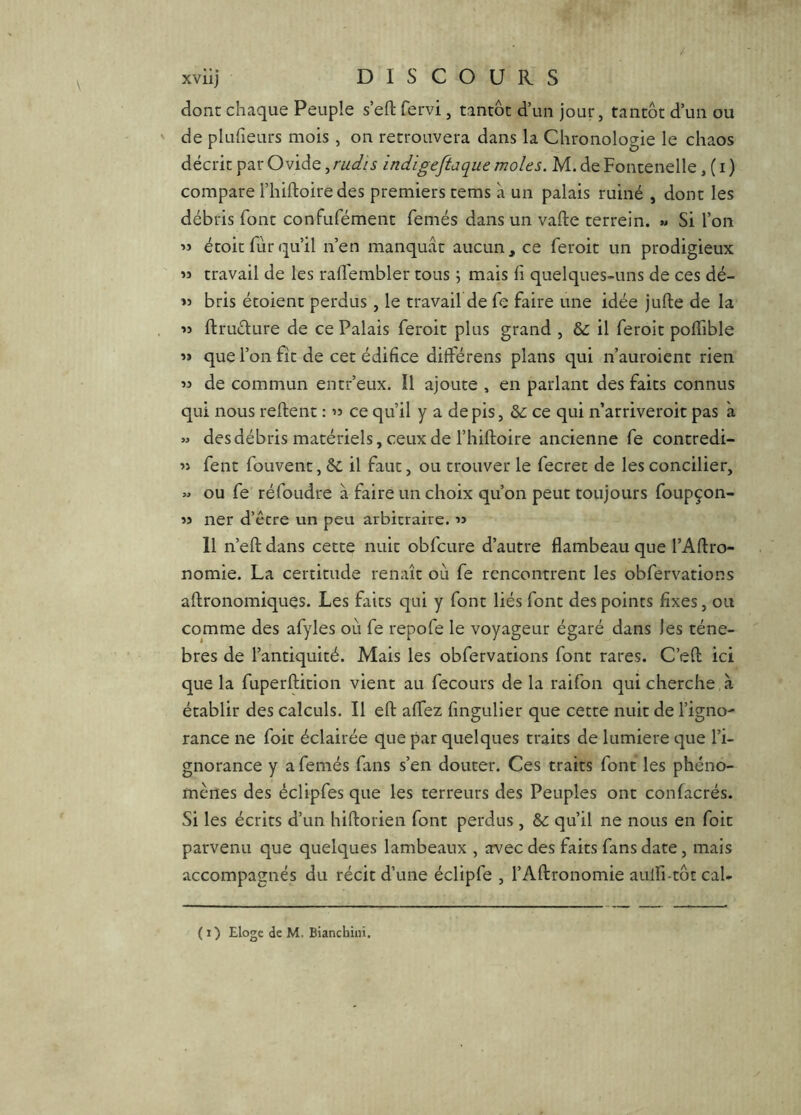 dont chaque Peuple s’eft fervi, tantôt d’un jour, tantôt d’un ou de pluheurs mois , on retrouvera dans la Chronologie le chaos décrit par Ovide, rudîs indigeftaque moles. M. de Fontenelle, ( i ) compare l’hiftoire des premiers tems à un palais ruiné , dont les débris font confufément femés dans un vafte terrein. « Si l’on « étoit fur qu’il n’en manquât aucun, ce feroit un prodigieux » travail de les rallembler tous ; mais fi quelques-uns de ces dé- « bris étoient perdus, le travail de fe faire une idée jufte de la « ftruélure de ce Palais feroit plus grand , & il feroit poffible « que l’on fit de cet édifice différeiis plans qui n’auroient rien de commun entr’eux. Il ajoute , en parlant des faits connus qui nous relient : « ce qu’il y a de pis, & ce qui n’arriveroit pas à » des débris matériels, ceux de l’hiftoire ancienne fe contredi- » fent fouvent, &. il faut, ou trouver le fecret de les concilier, M ou fe réfoudre à faire un choix qu’on peut toujours foupçon- » lier d’être un peu arbitraire. « 11 n’eft dans cette nuit obfcure d’autre flambeau que l’Aftro- nomie. La certitude renaît où fe rencontrent les obfervations aftronomiques. Les faits qui y font liés font des points fixes, ou comme des afyles où fe repofe le voyageur égaré dans les ténè- bres de l’antiquité. Mais les obfervations font rares. C’eft ici que la fuperftition vient au fecours de la raifon qui cherche à établir des calculs. Il eft alfez fingulier que cette nuit de l’igno- rance ne foit éclairée que par quelques traits de lumière que l’i- gnorance y a femés fans s’en douter. Ces traits font les phéno- mènes des éclipfes que les terreurs des Peuples ont confacrés. Si les écrits d’un hiftorien font perdus , &: qu’il ne nous en foit parvenu que quelques lambeaux , avec des faits fans date, mais accompagnés du récit d’une éclipfe , l’Aftronomie aulfi-tôt cal-