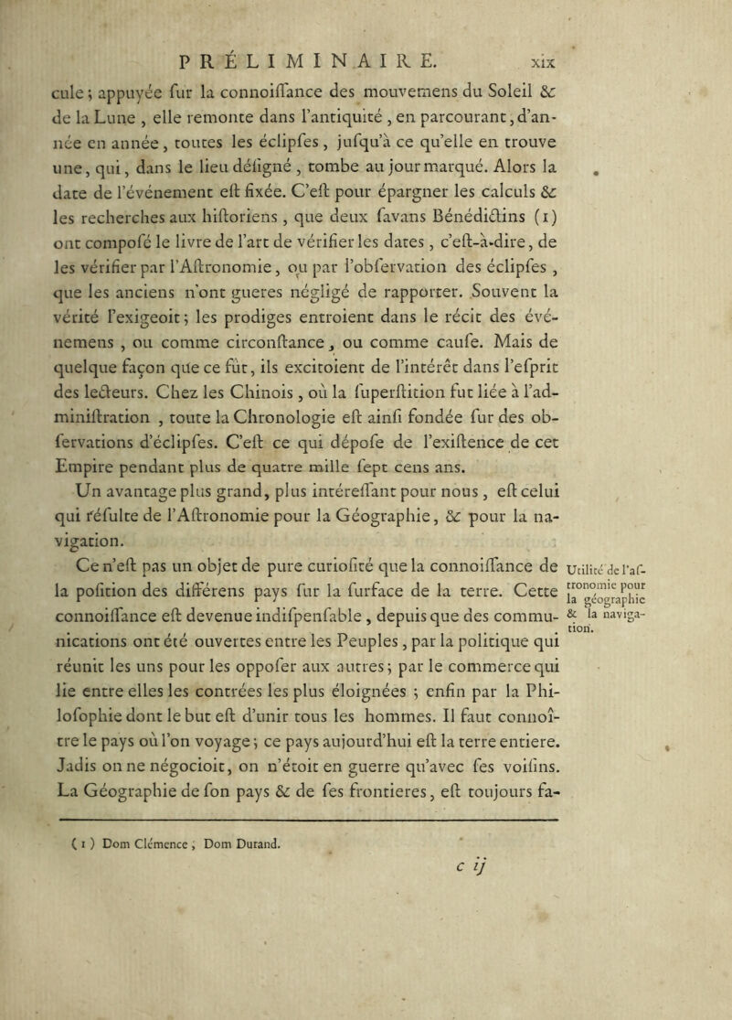 PRÉLIMINAIRE. cLile ; appuyée fur la connoiflance des mouvetnens du Soleil de la Lune , elle remonte dans l’antiquité , en parcourant,d’an- née en année, toutes les éclipfes, jufqu’à ce qu’elle en trouve une, qui, dans le lieu défigné , tombe au jour marqué. Alors la date de l’événement ell fixée. C’ell pour épargner les calculs & les recherches aux hiftoriens, que deux favans Bénédidins (i) ont compofé le livre de l’art de vérifier les dates, c’eft-à-dire, de les vérifier par l’Aftronomie, ou par i’obfervation des éclipfes , que les anciens n'ont gueres négligé de rapporter. Souvent la vérité fexigeoit; les prodiges entroienc dans le récit des évé- nemens , ou comme circonftance, ou comme caufe. Mais de quelque façon que ce fut, ils excitoient de l’intérêt dans l’efprit des ledeurs. Chez les Chinois , où la fuperftition fut liée à l’ad- miniftration , toute la Chronologie eft ainfi fondée fur des ob- fervations d’éclipfes. C’eft ce qui dépofe de l’exiftence de cet Empire pendant plus de quatre mille fept cens ans. Un avantage plus grand, plus intérefl'ant pour nous, eft celui qui féfulte de l’Aftronomie pour la Géographie, ôc pour la na- vigation. Cen’eft pas un objet de pure curiofité que la connoiftance de la pofition des difterens pays fur la furface de la terre. Cette connoilfance eft devenue indifpenfable, depuis que des commu- nications ont été ouvertes entre les Peuples , par la politique qui réunit les uns pour les oppofer aux autres j par le commerce qui lie entre elles les contrées les plus éloignées ; enfin par la Phi- lofophiedont le but eft d’unir tous les hommes. Il faut connoî- tre le pays où l’on voyage ; ce pays aujourd’hui eft la terre entière. Jadis on ne négocioit, on n’étoit en guerre qu’avec fes voifins. La Géographie de fon pays & de fes frontières, eft toujours fa- ( I ) Dom Clcmence , Dom Durand. C />' Utilicc de l’af- tronomie pour la géographie & la naviga- tion.