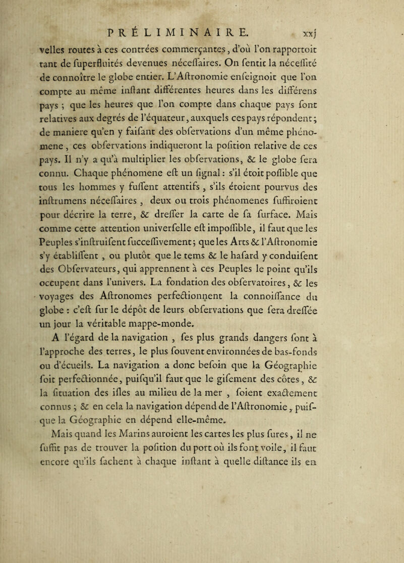 velles routes à ces contrées commerçantes, d’où l’on rapportoic tant de Tuperfluités devenues nécefl'aires. On fentic la néceffité de connoître le globe entier. L’Aftronomie onfeignoit que l’on compte au même indant différentes heures dans les différens pays -, que les heures que l’on compte dans chaque pays font relatives aux degrés de l’équateur, auxquels ces pays répondent; de maniéré qu’en y faifant des obfervations d’un même phéno- mène , ces obfervations indiqueront la pofition relative de ces pays. Il n’y a qu’à multiplier les obfervations, & le globe fera connu. Chaque phénomène eft un lignai: s’il étoitpofîible que tous les hommes y fuffent attentifs , s’ils étoient pourvus des inftrumens néceffaires , deux ou trois phénomènes fuffiroienc pour décrire la terre, & dreffer la carte de fa furface. Mais comme cette attention univerfelle eft impoffible, il faut que les Peuples s’inftruifentfucceftivement; que les Arts &; l’Aftronomie s’y établiffent , ou plutôt que le tems & le hafard y conduifent des Obfervateurs, qui apprennent à ces Peuples le point qu’ils occupent dans l’univers. La fondation des obfervatoires, les voyages des Aftronomes perfeêlionnent la connoiffance du globe : c’eft fur le dépôt de leurs obfervations que fera dreftfée un jour la véritable mappe-monde, A l’égard de la navigation , fes plus grands dangers font à l’approche des terres, le plus fouvent environnées de bas-fonds ou d’écueils. La navigation a donc befoin que la Géographie foit perfeêlionnée, puifqu’il faut que le gifement des côtes, & la fituation des iftes au milieu de la mer , foient exadement connus ; Sc en cela la navigation dépend de l’Aflronomie, puif* que la Géographie en dépend elle-même. Mais quand les Marins auroient les cartes les plus fures, il ne fuftit pas de trouver la pofition du port où ils font voile, il faut encore qu’ils fâchent à chaque inftant à quelle diftance ils en