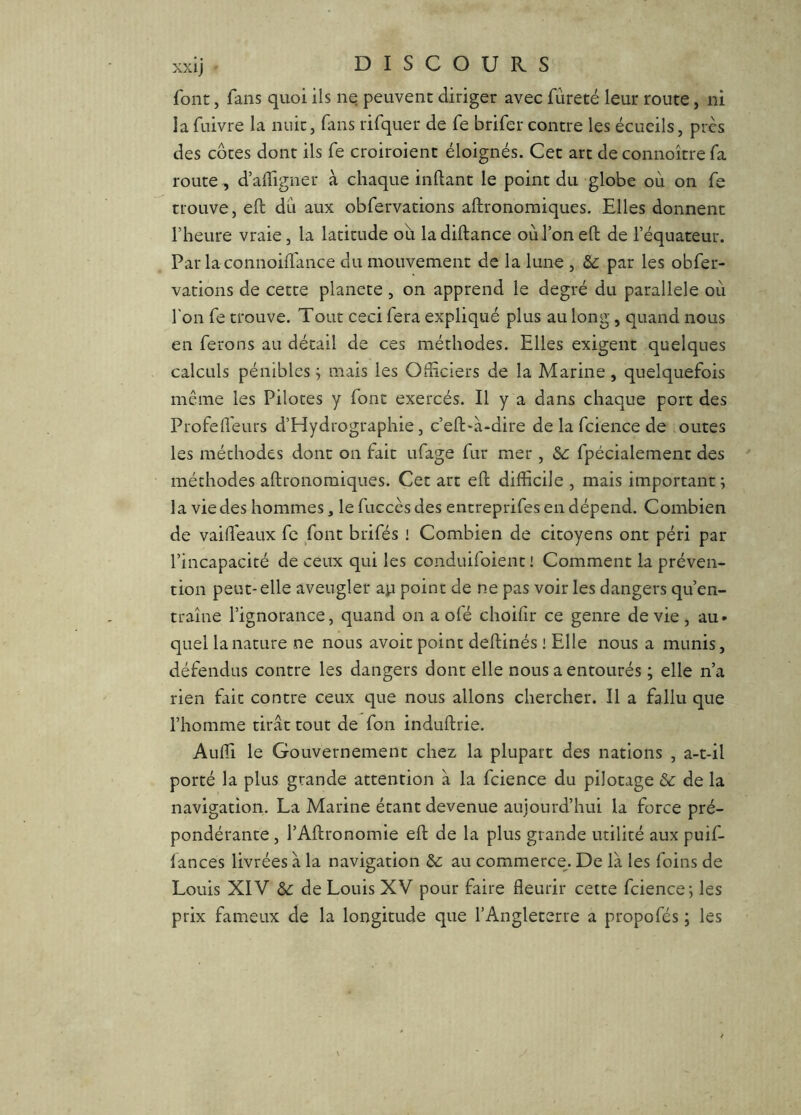 font, fans quoi ils ne peuvent diriger avec fureté leur route, ni lafuivre la nuit, fans rifquer de fe brifer contre les écueils, près des côtes dont ils fe croiroient éloignés. Cet art de connoître fa route, d’alfigner à chaque inftant le point du globe où on fe trouve, eft du aux obfervations aftronomiques. Elles donnent l’heure vraie, la latitude où ladiftance où l’on eft de l’équateur. Par laconnoifl'ance du mouvement de la lune , par les obfer- vations de cette planece, on apprend le degré du parallèle où l'on fe trouve. Tout ceci fera expliqué plus au long, quand nous en ferons au détail de ces méthodes. Elles exigent quelques calculs pénibles ^ mais les Officiers de la Marine, quelquefois même les Pilotes y font exercés. Il y a dans chaque port des Profefl'eurs d’Hydrographie, c’eft*à-dire de la fcience de outes les méthodes dont on fait ufage fur mer , fpécialement des méthodes aftronomiques. Cet art eft difficile , mais important ; la vie des hommes, le fuccès des encreprifes en dépend. Combien de vaifl'eaux fe font brifés i Combien de citoyens ont péri par l’incapacité de ceux qui les conduifoient l Comment la préven- tion peut-elle aveugler a^i point de ne pas voir les dangers qu’en- traîne l’ignorance, quand on a ofé choifir ce genre de vie , au- quel la nature ne nous avoir point deftinés ! Elle nous a munis, défendus contre les dangers dont elle nous a entourés ; elle n’a rien fait contre ceux que nous allons chercher. Il a fallu que l’homme tirât tout de fon induftrie. Auffi le Gouvernement chez la plupart des nations , a-t-il porté la plus grande attention à la fcience du pilotage ôc de la navigation. La Marine étant devenue aujourd’hui la force pré- pondérante , l’Aftronomie eft de la plus grande utilité aux puif- lances livrées à la navigation au commerce. De là les foins de Louis XI'V de Louis XV pour faire fleurir cette fcience; les prix fameux de la longitude que l’Angleterre a propofés ; les