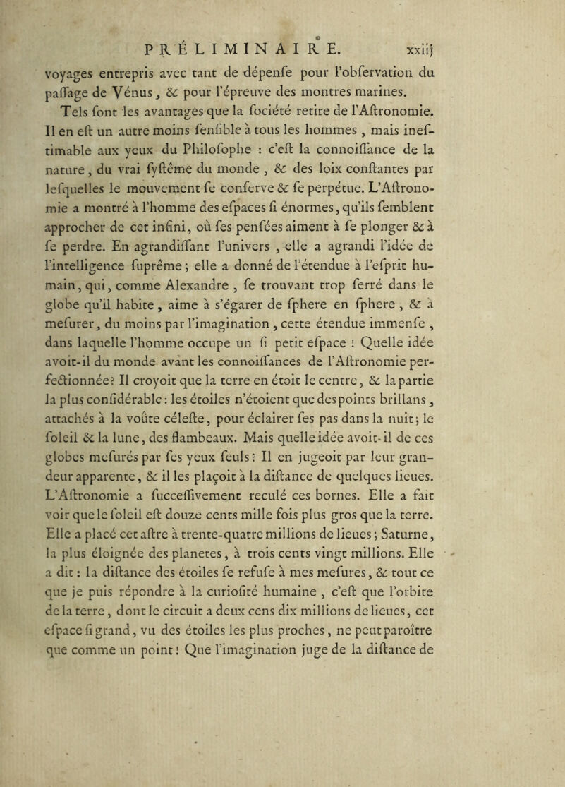 voyages entrepris avec tant de dépenfe pour robfervation du paflage de Vénus ^ Sc pour l’épreuve des montres marines. Tels font les avantages que la fociété retire de l’Aftronomie. Il en eft un autre moins fenfiblc à tous les hommes, mais inef- timable aux yeux du Philofophe : c’eft la connoiflance de la nature, du vrai fyftême du monde , & des loix confiantes par lefquelles le mouvement fe conferve fe perpétue. L’Aftrono- mie a montré à l’homme des efpaces fi énormes, qu’ils femblent approcher de cet infini, où fes penfées aiment à fe plonger &: à fe perdre. En agrandiftant l’univers , elle a agrandi l’idée de l’intelligence fuprême ; elle a donné de l’étendue à l’efprit hu- main, qui, comme Alexandre , fe trouvant trop ferré dans le globe qu’il habite, aime à s’égarer de fphere en fphere, & a mefurer_, du moins par l’imagination , cette étendue immenfe , dans laquelle l’homme occupe un fi petit efpace ! Quelle idée avoit-il du monde avant les connoiffances de l’Aftronomie per- feélionnéeJ II croyoit que la terre en étoit le centre, & la partie la plus confidérable : les étoiles n’étoient que des points brillans j attachés à la voûte célefte, pour éclairer fes pas dans la nuit j le foleil 6c la lune, des flambeaux. Mais quelle idée avoit-il de ces globes mefurés par fes yeux feuls î II en jugeoit par leur gran- deur apparente, &: il les plaçoic à la diftance de quelques lieues. L’Aftronomie a fucceflTivement reculé ces bornes. Elle a fait voir que le foleil eft douze cents mille fois plus gros que la terre. Elle a placé cet aftre à trente-quatre millions de lieues j Saturne, la plus éloignée des planètes, à trois cents vingt millions. Elle a dit : la diftance des étoiles fe refufe à mes mefures, 6c tout ce que je puis répondre à la curiofité humaine , c’eft que l’orbite de la terre, dont le circuit a deux cens dix millions de lieues, cet efpace fl grand, vu des étoiles les plus proches, ne peutparoître que comme un point! Que l’imagination juge de la diftance de