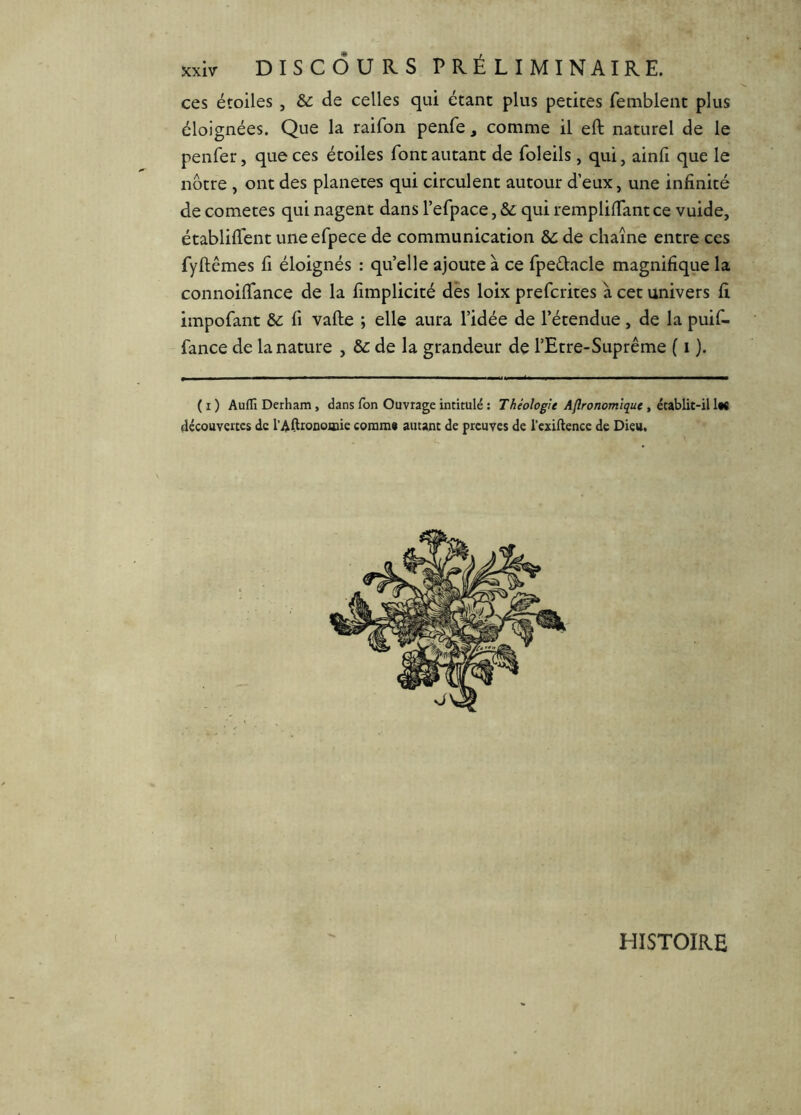 DISCOURS PRÉLIMINAIRE, ces étoiles, & de celles qui étant plus petites femblent plus éloignées. Que la raifon penfe, comme il eft naturel de le penfer, que ces étoiles font autant de foleils, qui, ainfi que le nôtre , ont des planètes qui circulent autour d’eux, une infinité de cometes qui nagent dans l’efpace, & qui remplifTantce vuide, établifTent uneefpece de communication ôc de chaîne entre ces fyftêmes fi éloignés : qu’elle ajoute à ce fpeétacle magnifique la connoilTance de la fimplicité des loix prefcrites à cet univers fi impofant Ôc fi vafte ; elle aura l’idée de l’étendue, de la puif- fance de la nature , de la grandeur de l’Etre-Suprême ( i ). (i) AuflîDerham, dans Ton Ouvrage intitulé ; Théologie Aflronomiquc , découYcices de l’AdioDoiDie comms autant de preuves de rcxiftencc de Dieu. HISTOIRE