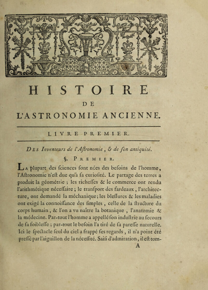 D E L’ASTRONOMIE ANCIENNE. LIVRE PREMIE R- D ES Inventeurs de IAflronomie , ù de fon antiquité. §. Premier. L A plupart des fciences font nées des befoins de Thomme, l’Allronomie n’eft due qu’à fa curiofité. Le partage des terres a produit la géométrie ; les richelfes & le commerce ont rendu l’arithmétique nécelfaire ; le tranfport des fardeaux , l’architec- ture, ont demandé la méchanique; les bleffures & les maladies ont exigé la connoilTance des fimples , celle de la ftrudure du corps humain , &: l’on a vu naître la botanique , l’anatomie la médecine. Par-tout l’homme a appelléfon induftrie au fecours de fa foibleffe ; par-tout le befoin l’a tiré de fa parelTe naturelle. Ici le fpectacle feul du ciel a frappé fes regards , il n’a point été prelîe par l’aiguillon de lanécelfité. Sain d’admiration, il efttom- A