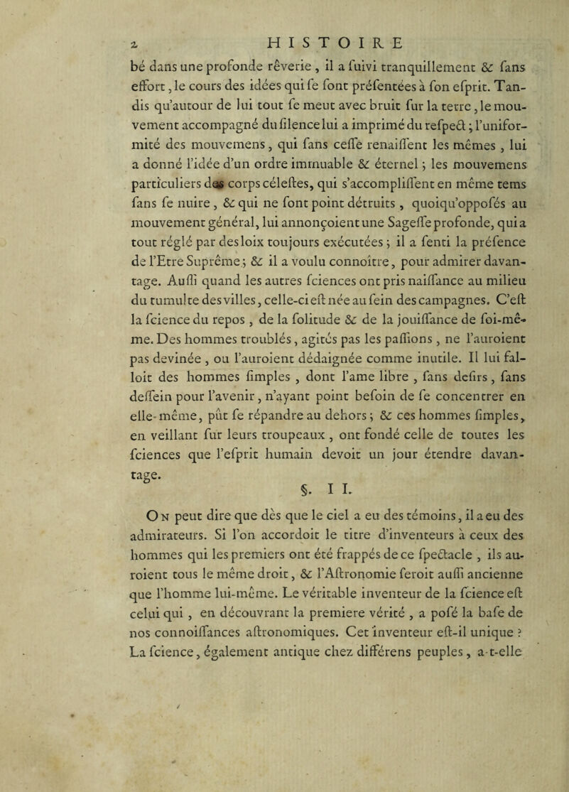 bé dans une profonde rêverie , il a fuivi tranquillement & fans effort, le cours des idées qui fe font préfentées à fon efprit. Tan- dis qu’autour de lui tout fe meut avec bruit fur la terre, le mou- vement accompagné du lîlence lui a imprimé du refped ; l’unifor- mité des mouvemens, qui fans ceffe renaiffent les mêmes , lui a donné l’idée d’un ordre immuable éternel j les mouvemens particuliers dos corps céleftes, qui s’accompliffent en même tems fans fe nuire, de qui ne font point détruits , quoiqu’oppofés au mouvement général, lui annonçoientune Sageffe profonde, quia tout réglé par desloix toujours exécutées ; il a fenti la préfence de l’Etre Suprême ; &: il a voulu connoître, pour admirer davan- tage. Audi quand les autres fciences ont pris naiffance au milieu du tumul te des villes, celle-ci eft née au fein des campagnes. C’eft la fcience du repos , de la folitude de de la jouiffance de foi-mê- me. Des hommes troublés, agités pas les paffions , ne l’auroient pas devinée , ou l’auroient dédaignée comme inutile. Il lui fal- loir des hommes hmples , dont l’ame libre , fans defirs, fans deffein pour l’avenir , n’ayant point befoin de fe concentrer en elle-même, pût fe répandre au dehors ; de ces hommes (impies, en veillant fur leurs troupeaux , ont fondé celle de toutes les fciences que l’efprit humain devoir un jour étendre davan- tage. §. I L O N peut dire que dès que le ciel a eu des témoins, il a eu des admirateurs. Si l’on accordoit le titre d’inventeurs à ceux des hommes qui les premiers ont été frappés de ce fpedacle , ils au- roient tous le même droit, de l’Aftronomie feroit auffi ancienne que l’homme lui-même. Le véritable inventeur de la fcience eft celui qui , en découvrant la première vérité , a pofé la bafe de nos connoiffances aftronomiques. Cet inventeur eft-il unique ? La fcience, également antique chez différens peuples, a-t-elle