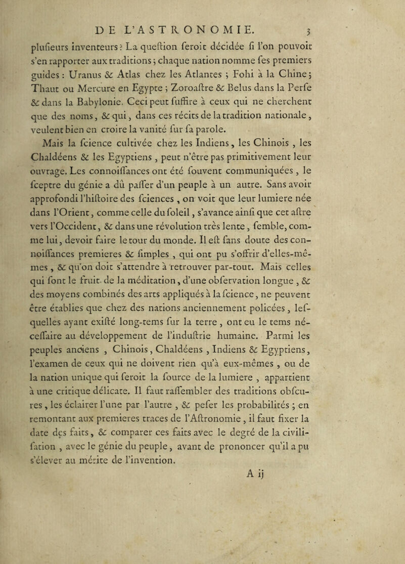 plufieurs inventeurs? La queftion feroic décidée E l’on pouvoit s’en rapporter aux traditions ; chaque nation nomme fes premiers guides : Uranus &: Atlas chez les Atlantes ; Fohi à la Chine; Thaut ou Mercure en Egypte ; Zoroaftre & Belus dans la Perfe dans la Babylonie. Ceci peut fuffire à ceux qui ne cherchent que des noms, &:qui, dans ces récits de la tradition nationale, veulent bien en croire la vanité fur fa parole. Mais la fcience cultivée chez les Indiens, les Chinois , les Chaldéens ôd les Egyptiens, peut n’être pas primitivement leur ouvrage. Les connoilfances ont été fouvent communiquées, le fceptre du génie a dû palfer d’un peuple à un autre. Sans avoir approfondi l’hiftoire des fciences , on voit que leur lumière née dans l’Orient, comme celle du foleil, s’avance ainh que cet aftre vers l’Occident, ôd dans une révolution très lente , femble, com- me lui, devoir faire le tour du monde. Il eft fans doute des con- noilTances premières ôd Emples , qui ont pu s’offrir d’elles-mê- mes , Ôd qu’on doit s’attendre à'retrouver par-tout. Mais celles qui font le fruit, de la médication, d’une obfervation longue , & des moyens combinés des arcs appliqués à la fcience, ne peuvent être établies que chez des nations anciennement policées, lef- quelles ayant exifté long-tems fur la terre , ont eu le tems né- ceffaire au développement de l’induftrie humaine. Parmi les peuples anciens , Chinois, Chaldéens , Indiens ôd Egyptiens, l’examen de ceux qui ne doivent rien qu’à eux-mêmes , ou de la nation unique qui feroic la fource de la lumière , appartient à une critique délicate. Il faut raffembler des traditions obfcu- res , les éclairer l’une par l’autre , ôd pefer les probabilités ; en remontant aux premières traces de l’Aftronomie , il faut fixer la date des faits, ôd comparer ces faits avec le degré de la civili- fation , avec le génie du peuple, avant de prononcer qu’il a pu s’élever au mérite de l’invention. Ai]