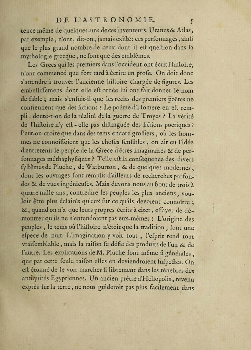 tence même de quelques-uns de ces inventeurs, Uranus& Atlas, par exemple, n’ont, dit-on, jamais exifté: ces perronnages ,ainii que le plus grand nombre de ceux dont il eft queftion dans la mythologie grecque, ne font que des emblèmes. Les Grecs qui les premiers dans l’occident ont écrit l’hiftoire, n’ont commencé que fort tard à écrire en profe. On doit donc s’attendre à trouver l’ancienne hiftoire chargée de figures. Les embellifiemens dont elle eft ornée lui ont fait donner le nom de fable ; mais s’enfuit-il que les récits des premiers ^oëtes ne contiennent que des fidions ? Le poëme d’Homere en eft rem- pli : doute-t-on de la réalité delà guerre de Troyes ? La vérité de l’hiftoire n’y eft - elle pas diftinguée des fidions poétiques î Peut-on croire que dans des tems encore groftîers, où les hom- mes ne connoiftbient que les chofes fenfibles, on ait eu l’idée d’entretenir le peuple de la Grece d’êtres imaginaires de per- fonnages méthaphyfiques ? Telle eft la. conféquence des divers fyftêmes de Pluche , de Warburton , & de quelques modernes, dont les ouvrages font remplis d’ailleurs de recherches profon- des 8c de vues ingénieufes. Mais devons-nous au bout de trois à quatre mille ans, contredire les peuples les plus anciens, vou- loir être plus éclairés qu’eux fur ce qu’ils dévoient connoître ; 8c, quand on n’a que leurs propres écrits à citer, eftayer de dé- montrer qu’ils ne s’entendoient pas eux-mêmes ? L’origine des peuples, le tems où l’hiftoire n’étoit que la tradition, font une efpece de nuit. L’imagination y voit tout , l’efprit rend tout vraifemblable, mais la raifon fe défie des produits de l’un 8c de l’autre. Les explications de M. Pluche font même fi générales , que par cette feule raifon elles en deviendroient fufpedes. On eft étonné de le voir marcher fi librement dans les ténèbres des antiquités Egyptiennes. Un ancien prêtre d’Héliopolis, revenu exprès fur la terre, ne nous guideroit pas plus facilement dans