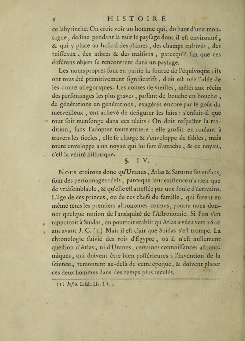 ce labyrinthe. On croit voir un homme qui, du haut d’une mon- tagne , deffine pendant la nuit le payfage dont il eft environné, &: qui y place au hafard des plaines , des champs cultivés , des ruifl'eaux , des arbres &: des maifons , parcequ’il fait que ces différens objets fe rencontrent dans un payfage. Les noms propres font en partie la fource de l’équivoque : ils ont tous été primitivement fignificatifs , d’où eft née l’idée de les croire allégoriques. Les contes de vieilles, mêlés aux récits des perfonnages les plus graves, paffant de bouche en bouche , de générations en générations, exagérés encore par le goût du merveilleux , ont achevé de défigurer les faits ; s’enfuit-il que tout foit menfonge dans ces récits ? On doit refpeéler la tra- dition,, fans l’adopter toute entière : elle groffit en roulant à travers les fîecles, elle fe charge & s’enveloppe de fables, mais toute enveloppe a un noyau qui lui fert d’attache , &: ce noyau, , c’eft la vérité hiftorique. §. I V. Nous croirons donc qu’Uranus, Atlas & Saturne fesenfans, font des perfonnages réels, pareeque leur exiftencen’a rien que de vraifemblable quelle eft atteftée par une foule d’écrivains. L’âge de ces princes , ou de ces chefs de famille , qui furent en même temsles premiers aftronomes connus, pourra nous don- ner cjuelque notion de l’antiquité de l’Aftronomie. Si l’on s’en « rapportoità Suidas, on pourroit établir qu’Atlas a vécu vers z6oo j ans avant J. C. ( i ) Mais il eft clair que Suidas s’eft trompé. La chronologie fuivie des rois d’Egypte , où il n’eft nullement queftion d’Atlas , ni d’Uranus, certaines connoiffances aftrono- miques, qui doivent être bien poftérieures à l’invention de la fcience, remontent au-delà de cette époque, & doivent placer ces deux hommes dans des temps plus reculés. ^ ( I ) Infra, Eclair. Liv. I. §. 5.