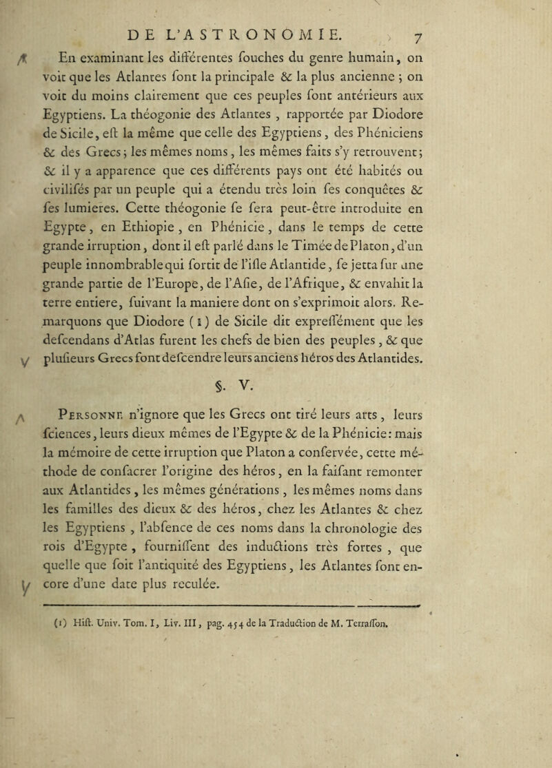 En examinant les différentes Touches du genre humain, on voit que les Atlantes font la principale & la plus ancienne j on voit du moins clairement que ces peuples font antérieurs aux Egyptiens. La théogonie des Atlantes , rapportée par Diodore de Sicile, eft la même que celle des Egyptiens, des Phéniciens &: des Grecs j les mêmes noms, les mêmes faits s’y retrouvent; &: il y a apparence que ces différents pays ont été habités ou civilifés par un peuple qui a étendu très loin Tes conquêtes &: Tes lumières. Cette théogonie Te fera peut-être introduite en Egypte, en Ethiopie , en Phénicie, dans le temps de cette grande irruption, dont il eft parlé dans le Timéo de Platon, d’un peuple innombrable qui fortit de l’ifle Atlantide, fe jetta fur une grande partie de l’Europe, de l’Afie, de l’Afrique, envahit la terre entière, fuivant la maniéré dont on s’exprimoit alors. Re- marquons que Diodore ( 1 ) de Sicile dit expreffément que les defcendans d’Atlas furent les chefs de bien des peuples, ôc que pluheurs Grecs font defcendre leurs anciens héros des Atlantides. §. V. Personnii n’ignore que les Grecs ont tiré leurs arts , leurs fciences, leurs dieux mêmes de l’Egypte &c de la Phénicie: mais la mémoire de cette irruption que Platon a confervée, cette mé- thode de confacrer l’origine des héros , en la faifant remonter aux Atlantides, les mêmes générations, les mêmes noms dans les familles des dieux des héros, chez les Atlantes ôc chez les Egyptiens , l’abfence de ces noms dans la chronologie des rois d’Egypte , fourniffent des induélions très fortes , que quelle que foit l’antiquité des Egyptiens, les Atlantes font en- core d’une date plus reculée. (0 Hift. üniv. Tom. I, Liv. III, pag. 454 de la Tradudlion de M. Terra/Ton.