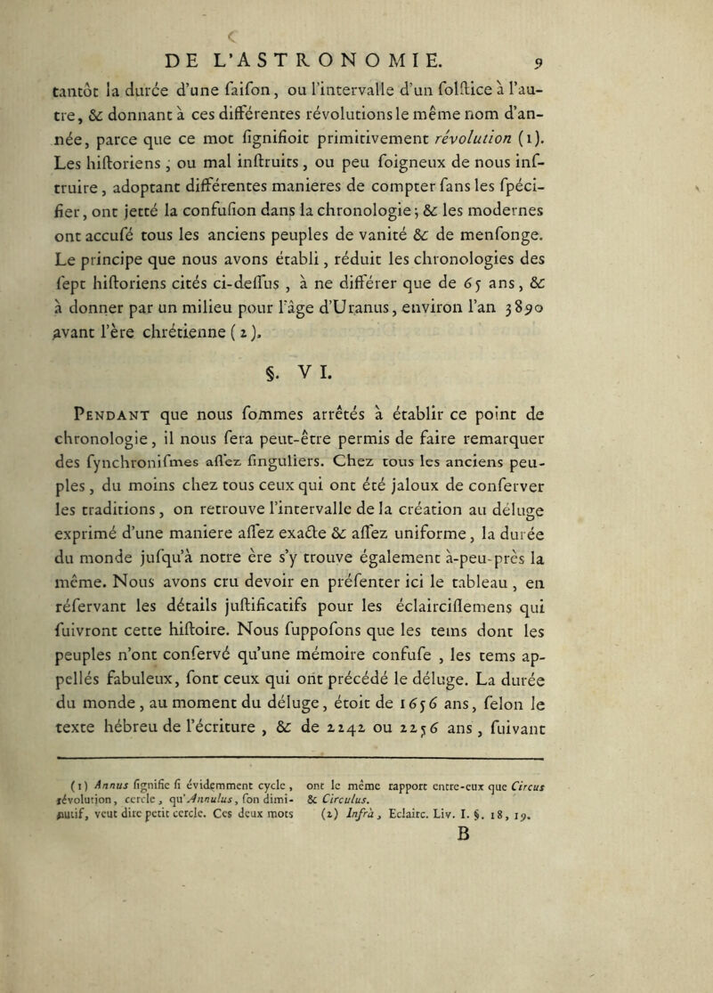 c DE L’A STKONOMIE. 5? tantôt la duree d’une faifon, ou l’intervalle d’un follEce à l’au- tre, ôc donnant à ces di6férentes révolutions le même nom d’an- née, parce que ce mot fignifioic primitivement révolution (i). Les hiftoriens j ou mal inftruits , ou peu foigneux de nous inf- truire , adoptant différentes maniérés de compter fans les fpéci- fier, ont jetté la confufion dans la chronologie^ &: les modernes ont aceufé tous les anciens peuples de vanité &: de menfonge. Le principe que nous avons établi, réduit les chronologies des fept hiftoriens cités ci-deffus , à ne différer que de 65 ans, &: à donrier par un milieu pour fâge d’Ur.anus, environ l’an 38^0 Avant rère chrétienne ( i). §. VI. Pendant que nous fommes arrêtés à établir ce point de chronologie, il nous fera peut-être permis de faire remarquer des fynchronifmes allez, finguliers. Chez tous les anciens peu- ples , du moins chez tous ceux qui ont été jaloux de conferver les traditions , on retrouve l’intervalle de la création au déluge exprimé d’une maniéré affez exaéle de aftez uniforme, la durée du monde jufqu’à notre ère s’y trouve également à-peu-près la même. Nous avons cru devoir en préfenter ici le tableau , en réfervant les détails juftificatifs pour les éclairciflemens qui fuivront cette hiftoire. Nous fuppofons que les teins dont les peuples n’ont confervé qu’une mémoire confufe , les tems ap- pellés fabuleux, font ceux qui ont précédé le déluge. La durée du monde , au moment du déluge, étoit de 16^6 ans, félon le texte hébreu de l’écriture , de de zzqz ou ans, fuivant (i) Annus fignifie fi évidemment cycle , ont le même rapport eiitre-eux que Circus révolution, cercle, <]vi'Jnnulus, Con à'nni~ 8c Circulus. #iutif, veut dire petit cercle. Ces deux mots (z) Infrà^ Eclaire. Liv. I. §. i8, ip. B