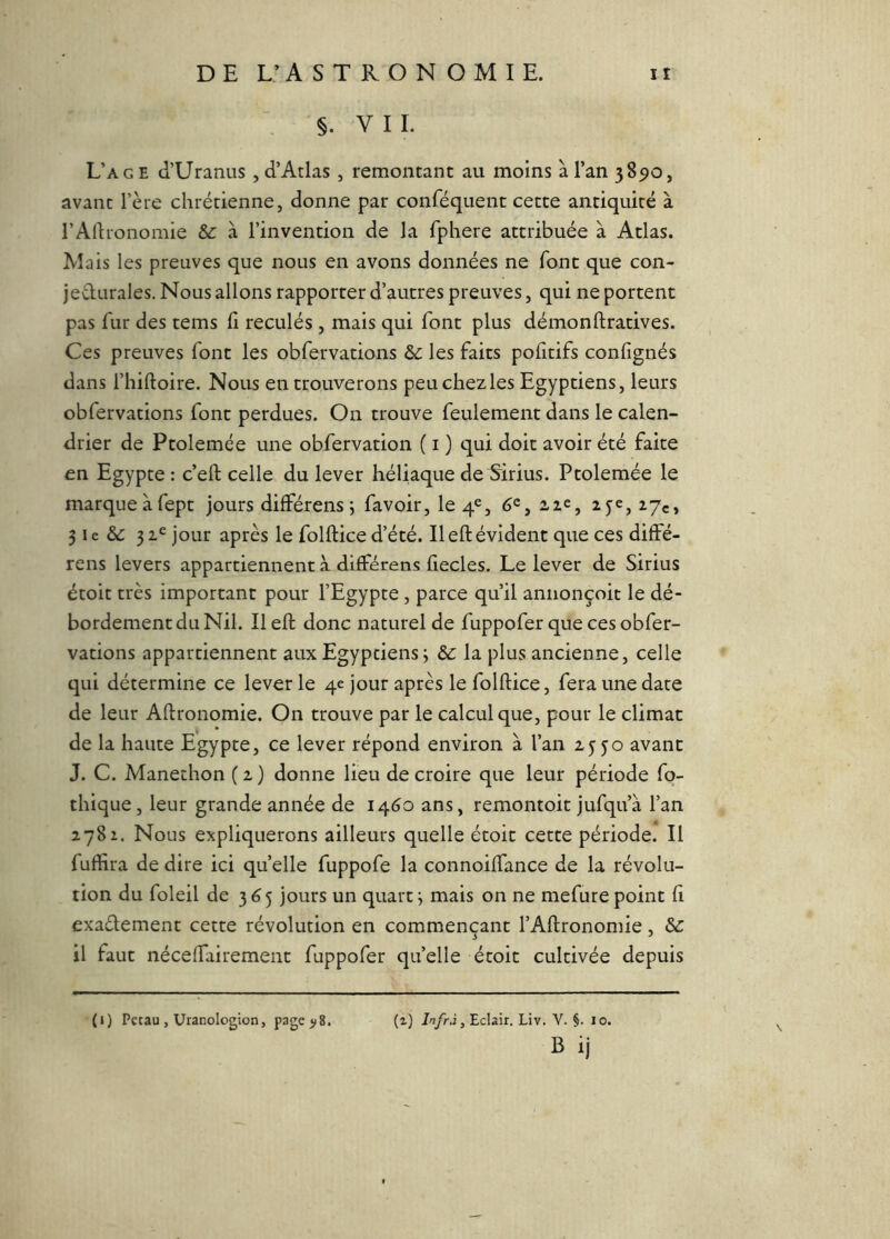 §. VIL L’a GE (l’Uranus , d’Atlas , remontant au moins à l’an 3890, avant l’ère chrétienne, donne par conféquent cette antiquité à rAfhonomie &: à l’invention de la fphere attribuée à Atlas. Mais les preuves que nous en avons données ne font que con- jedtirales. Nous allons rapporter d’autres preuves, qui ne portent pas fur des tems fi reculés , mais qui font plus démonftratives. Ces preuves font les obfervations les faits pofitifs confignés dans l’hiftoire. Nous en trouverons peu chez les Egyptiens, leurs obfervations font perdues. On trouve feulement dans le calen- drier de Ptolemée une obfervation ( i ) qui doit avoir été faite en Egypte : c’eft celle du lever héliaque de Sirius. Ptolemée le marque à fept jours différens ; favoir, le 4^, 6®, 2,1e, 3 le & 31^ jour après le folftice d’été. Ileftévident que ces diffé- rens levers appartiennent à dilFérens fiecles. Le lever de Sirius étoit très important pour l’Egypte , parce qu’il annonçoit le dé- bordement du Nil. Il efl: donc naturel de fuppofer que ces obfer- vations appartiennent aux Egyptiens j &; la plus ancienne, celle qui détermine ce lever le 4e jour après le folftice, fera une date de leur Aftronomie. On trouve par le calcul que, pour le climat de la haute Egypte, ce lever répond environ à l’an zyjo avant J. C. Manethon ( z ) donne lieu de croire que leur période fp- thique, leur grande année de 1460 ans, remontoir jufqu’à l’an 2782. Nous expliquerons ailleurs quelle étoit cette période. Il fuffira de dire ici quelle fuppofe la connoilTance de la révolu- tion du foleil de 3 6 5 jours un quart ; mais on ne mefure point fi exaélement cette révolution en commençant l’Aftronomie, Sc il faut néceftairement fuppofer quelle étoit cultivée depuis (1) Pctau , Uranologion, pagejiS. (^) , Eclair. Liv, V. §. lo. B ij