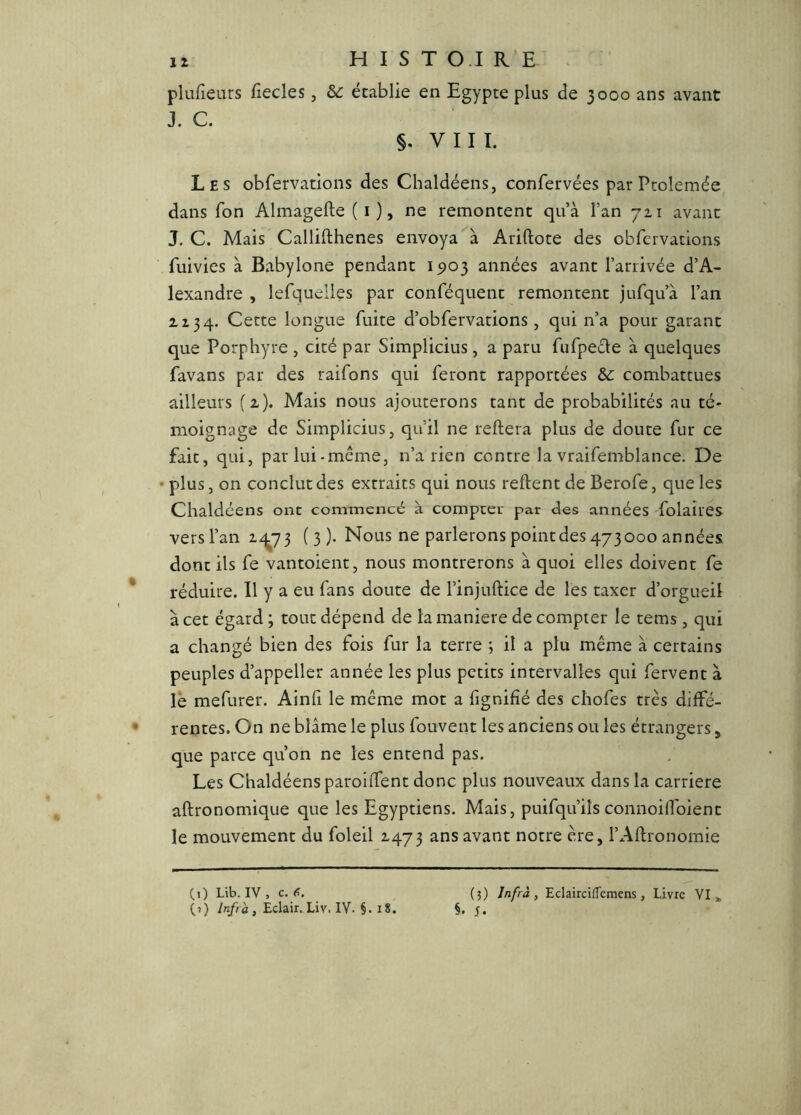 iz H I s T O.I R’E plufieurs fiecles, de établie en Egypte plus de 3000 ans avant J. C. §. VIII. Les obfervations des Chaldéens, confervées par Pcolemée dans Ton Almagefte (i), ne remontent qu’à l’an 711 avant J. C. Mais Callifthenes envoyaAriftote des obfervations fuivics à Babylone pendant 15)03 années avant l’arrivée d’A- lexandre , lefquelles par conféquent remontent jufqu’à l’an Z Z 34. Cette longue fuite d’obfervations , qui n’a pour garant que Porphyre , cité par Simplicius, a paru fufpecle à quelques favans par des raifons qui feront rapportées &c combattues ailleurs (z). Mais nous ajouterons tant de probabilités au té- moignage de Simplicius, qu’il ne reliera plus de doute fur ce fait, qui, parlui-meme, n’a rien contre la vraifemblance. De • plus, on conclut des extraits qui nous relient de Berofe, que les Chaldéens ont commencé à compcet par des années folaires vers l’an (3). Nous ne parlerons point des 473000 années dont ils fe vantoient, nous montrerons à quoi elles doivent fe réduire. Il y a eu fans doute de l’injullice de les taxer d’orgueil à cet égard ; tout dépend de la maniéré de compter le tems, qui a changé bien des fois fur la terre ; il a plu même à certains peuples d’appeller année les plus petits intervalles qui fervent à lë mefurer. Ainli le même mot a fignilié des chofes très diffé- rentes. On ne blâme le plus fouvent les anciens ou les étrangers, que parce qu’on ne les entend pas. Les Chaldéens paroilfent donc plus nouveaux dans la carrière allronomique que les Egyptiens. Mais, puifqu’ils connoilfoient le mouvement du foleil 2-473 avant notre ère, l’Allronomie (,1) Lib. IV , c. <>. (5) Jnfrà , Eclairciffemens, Livre VI „