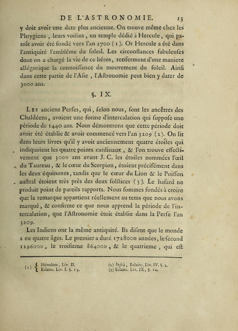 y doit avoir une date plus ancienne. On trouve même chez les Phrygiens , leurs voifins , un temple dédié à Hercule, qui pa- roîc avoir été fondé vers l’an 2700 ( 1 ). Or Hercule a été dans l’antiquité l’emblème du foleil. Les circonftances fabuleufes dont on a chargé la vie de ce héros, renferment d’une maniéré allégorique la connoiiTance du mouvement du foleil. Ainfi dans cette partie de l’Afie , l’Aftronomie peut bien y dater de 3000 ans. §. I X. Les anciens Perfes, qui, félon nous, font les ancêtres des Chaldéens, avoient une forme d’intercalation qui fuppofe une période de 1440 ans. Nous démontrons que cette période doit avoir été établie 62 avoir commencé vers l’an 3205» ( 2 ). On lit dans leurs livres qu’il y avoir anciennement quatre étoiles qui indiquoient les quatre points cardinaux , &; l’on trouve effeéli- vement que 3000 ans avant J. C. les étoiles nommées l’œil du Taureau, & le cœur du Scorpion, étoient précifément dans les deux équinoxes, tandis que le cœur du Lion & le Poiffon auftral étoient très près des deux foHHces ( 3 ). Le hafard ne produit point de pareils rapports. Nous fommes fondés a croire que la remarque appartient réellement au tems que nous avons marqué, confirme ce que nous apprend la période de l’in- tercalation , que l’Allronomie étoic établie dans la Perfe l’an 3209. Les Indiens ont la même antiquité. Ils difent que le monde a eu quatre âges. Le premier a duré 1728000 années, le fécond 129(3000, le troifieme 8(34000, 02 le quatrième, qui efl . V f Hérodote, Liv., II. ' * \ Eclaire. Liv. I. i j. (1) Infra , Eclaire. Liv. IV. §. i, (3) Eclaire, Liv, IX» §. iû»