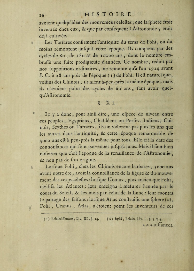 avoient quelqu’idée des mouvemens céleftes, que la fphere étoît inventée chez eux, que par conféquent l’Allronomie y étoic déjà cultivée. Les Tartares confirment l’antiquité du tems de Fohi, ou du moins remontent jufqu’à cette époque. Ils comptent par des cycles de 6o, de i8o &c de loooo ans, dont le nombre em- brafife une fuite prodigieufe d’années. Ce nombre, réduit par nos fuppofitions ordinaires , ne remonte qu’à l’an 2,9^4 avant J. C. à 2,8 ans près de l’époque ( i) de Fohi. Il eft naturel que, voifins des Chinois , ils aient à-peu-près la même époque ; mais ils n’avoient point des cycles de 60 ans, fans avoir quel- qu’Aftronomie. §. X I. Il y a donc, pour ainfi dire, une efpece de niveau entre ces peuples. Egyptiens, Chaldéens ou Perfes, Indiens, Chi- nois , Scythes ou Tartares, ils ne s’élèvent pas plus les uns que les autres dans l’antiquité, &: cette époque remarquable de 3000 ans eft à peu-près la même pour tous. Elle eft la date des connoiftances qui font parvenues jufqu’à nous. Mais il faut bien obferver que c’eft l’époque de la renaiffance de l’Aftronomie, &: non pas de fon origine. Lorfque Fohi, chez les Chinois encore barbares , 3000 ans avant notre ère, avoir la connoiftance de la figure &c du mouve- ment des corps céleftes: lorfque Uranus , plus ancien que Fohi, civilifa les Atlantes ; leur enfeigna à mefurer l’année par le cours du Soleil, Sc les mois par celui de la Lune : leur montra le partage des faifons : lorfque Atlas conftruifit une fphere (x), Fohi , Uranus , Atlas, n’étoient point les inventeurs de ces ( I ) EciaircifTemens, Liv. III, 14. ( 1 ) Infrà , Eclaire, Liv. I, 5 & 4. connoiftances.