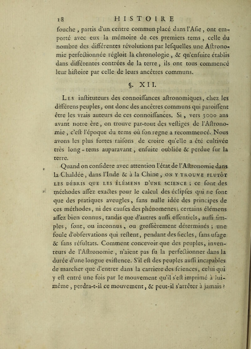 fouche , partis d’un centre commun placé dans l’Afie , ont em- porté avec eux la mémoire de ces premiers tems, celle du nombre des différentes révolutions par lefquelles une Aftrono- mie perfeclionnée régloit la chronologie , & qu enfuite établis dans différentes contrées de la terre, ils ont tous commencé leur hiftoire par celle de leurs ancêtres communs. §. XII. Les inftituteurs des connoiffances aftronomiques, chez les différeras peuples, ont donc des ancêtres communs qui paroiffent être les vrais auteurs de ces connoiffances. Si , vers 3000 ans avant notre ère, on trouve par-tout des vertiges de l’Artrono- mie , c’ert l’époque du tems où Ton régné a recommencé. Nous avons les plus fortes raifons de croire quelle a été cultivée très loiag - tems auparavant, enfuite oubliée 6c perdue fur la terre. Quand on confidere avec attention l’état de l’Aftronomie dans la Chaldée, dans l’Inde &: à la Chine , on y trouve plutôt LES DÉBRIS QUE LES ÉlÉmens d’une SCIENCE ; ce font des méthodes affez exactes pour le calcul des écüpfes qui ne font que des pratiques aveugles, fans nulle idée des principes de ces méthodes, ni des caufes des phénomènes ; certains élémens affez bien connus, tandis que d’autres auffi effentiels, auffi nm- ples, font, ou inconnus, ou groffièrement déterminés ; une foule d’obfervations qui rertent, pendant des fiecles, fans ufage 6c fans réfultats. Comment concevoir que des peuples, inven- teurs de l’Artronomie , n’aient pas fu la perfeélionner dans la durée d’une longue exirtence. S’il ert des peuples auffi incapables de marcher que d’entrer dans la carrière des fciences, celui qui y ert entré une fois par le mouvement qu’il s’ert imprimé à lui- même , perdra-t-il ce mouvement, 6c peut-il s’arrêter à jamais ?