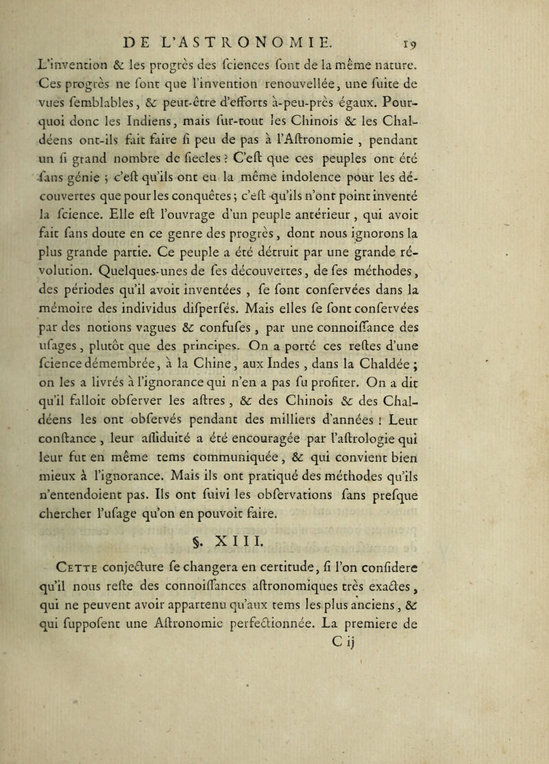 L’invennion & les progrès des fcieiices font de la même nature. Ces progrès ne font que l’invention renouvellée, une fuite de vues femblableSj &: peut-être d’efforts à-peu-près égaux. Pour- quoi donc les Indiens, mais fur-rout les Chinois &: les Chal- déens ont-ils fait faire fi peu de pas à l’Afironomie , pendant un fi grand nombre de fiecles ? C’eft que ces peuples ont été -fans génie j c’efi: qu’ils ont eu la même indolence pour les dé- couvertes que pour les conquêtes ; c’efi: qu’ils n’ont point inventé la fcience. Elle efi: l’ouvrage d’un peuple antérieur, qui avoir fait fans doute en ce genre des progrès, dont nous ignorons la plus grande partie. Ce peuple a été détruit par une grande ré- volution. Quelques-unes de fes découvertes, defes méthodes, des périodes qu’il avoit inventées , fe font confervées dans la mémoire des individus difperfés. Mais elles fe font confervées par des notions vagues 5c confufes, par une connoiffance des iifages, plutôt que des principes. On a porté ces relies d’une fcience démembrée, à la Chine, aux Indes, dans la Chaldée ; on les a livrés à l’ignorance qui n’en a pas fu profiter. On a dit qu’il falloir obferver les aftres , & des Chinois 5>c des Chal- déens les ont obfervés pendant des milliers d’années i Leur confiance , leur afliduicé a été encouragée par l’allrologie qui leur fut en même tems communiquée, & qui convient bien mieux à l’ignorance. Mais ils ont pratiqué des méthodes qu’ils n’entendoient pas. Ils ont fuivi les obfervations fans prefque chercher l’ufage qu’on en pouvoir faire. §. XIII. Cette conjeêlure fe changera en certitude, fi l’on confidere ' qu’il nous relie des connoiffances allronomiques très exaéles, qui ne peuvent avoir appartenu qu’aux tems les plus anciens , 5>c qui fuppofent une Allronomie perfeclionnée. La première de Ci)