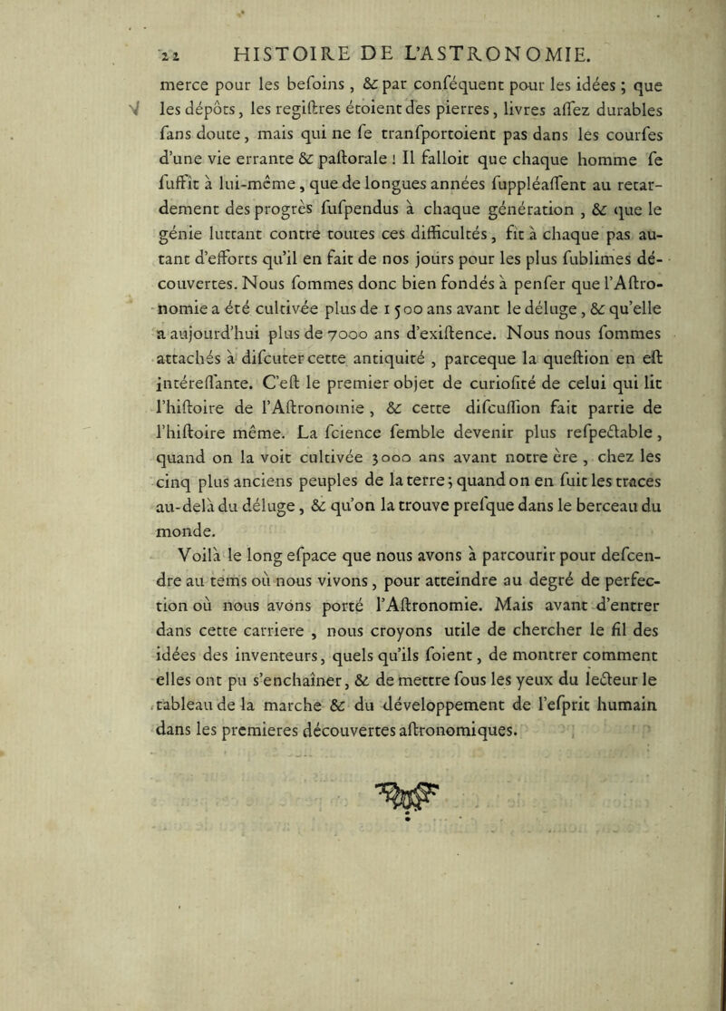 ii HISTOIRE DE L’ASTRONOMIE. merce pour les befoins, & par conféquent paur les idées ; que les dépôts, les regiftres écoientdes pierres, livres alTez durables fans doute, mais qui ne fe tranfportoient pas dans les courfes d’une vie errante ôc paftorale i II falloir que chaque homme fe fuffic à lui-méme, que de longues années fuppléalTent au retar- dement des progrès fufpendus à chaque génération , &C que le génie luttant contre toutes ces difficultés, fit à chaque pas au- tant d’efforts qu’il en fait de nos jours pour les plus fublimes dé- couvertes. Nous fommes donc bien fondés à penfer que l’Aftro- ■ nomie a été cultivée plus de 1500 ans avant le déluge, &c qu’elle a aujourd’hui plus de 7000 ans d’exiftence. Nous nous fommes ■ attachés à difcuter cette antiquité , parceque la queftion en eft intéreffante. Ceft le premier objet de curiofîté de celui qui lit l’hiftoire de l’AUronomie , & cette difcuffion fait partie de l’hiftoire même. La fcience femble devenir plus refpeélable, quand on la voit cultivée 3000 ans avant notre ère , chez les cinq plus anciens peuples de la terre; quand on en fuit les traces au-delà du déluge, & qu’on la trouve prefque dans le berceau du monde. Voilà le long efpace que nous avons à parcourir pour defcen- dre au tems où nous vivons, pour atteindre au degré de perfec- tion où nous avons porté l’Aftronomie. Mais avant ^d’entrer dans cette carrière , nous croyons utile de chercher le fil des idées des inventeurs, quels qu’ils folent, de montrer comment elles ont pu s’enchaîner, &. de mettre fous les yeux du leèleur le ft’ableaude la marche & du développement de l’efprit humain dans les premières découvertes aftronomiques.