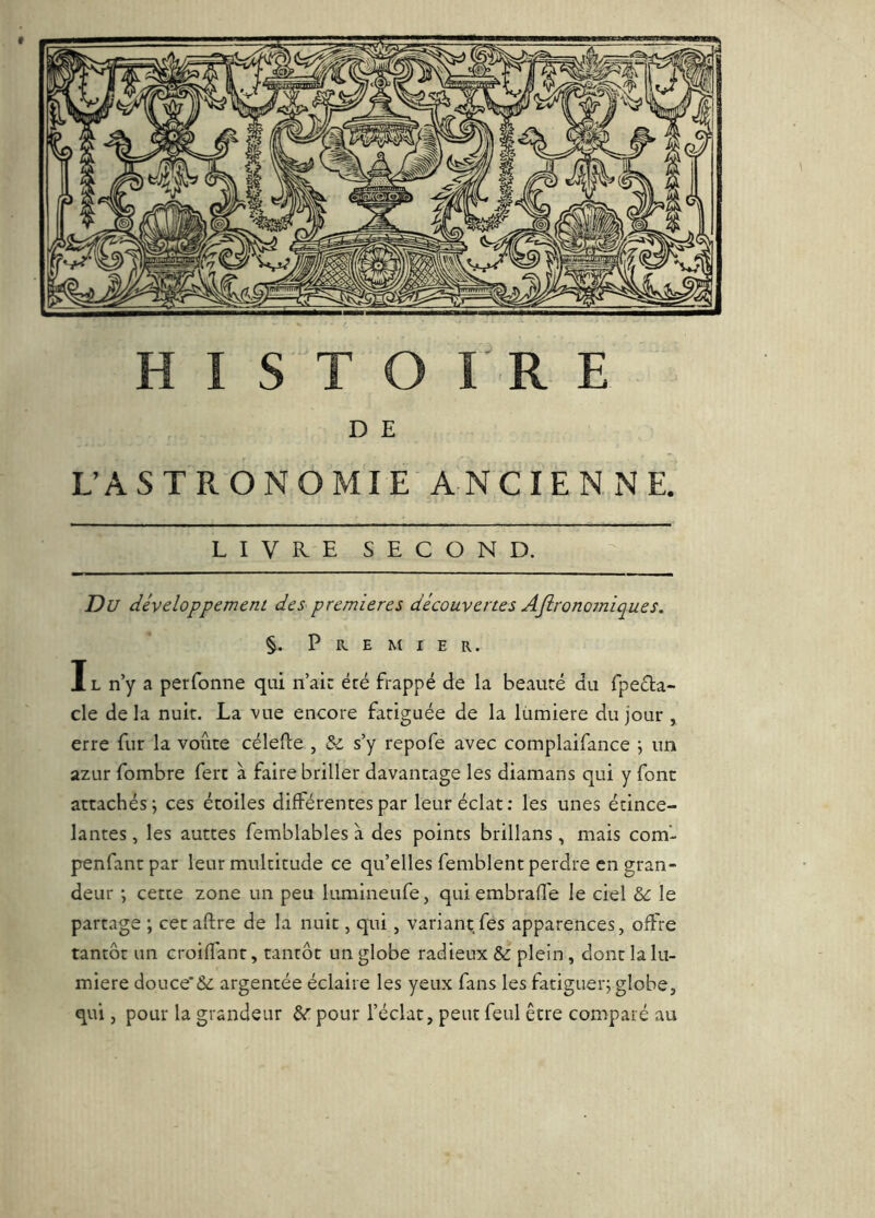 D E UÂSTRONOMIE ANCIENNE. LIVKE SECOND. Du développement des premières découvertes AJironomiques. §. Premier. Il n’y a perfonne qui n’air écé frappé de la beauté du fpeda- cle de la nuit. La vue encore fatiguée de la lümiere du jour , erre fur la voûte célefle , &. s’y repofe avec complaifance j un azur fombre ferc à faire briller davantage les diamans qui y font attachés; ces étoiles différentes par leur éclat; les unes étince- lantes , les autres femblables a des points brillans, mais com‘- penfantpar leur multitude ce qu’elles femblent perdre en gran- deur ; cette zone un peu lumineufe, qui embrafle le ciel le partage ; cet aftre de la nuit, qui, variant.fes apparences, offre tantôt un croiffanr, tantôt un globe radieux & plein , dont la lu- mière douce’& argentée éclaire les yeux fans les fatiguer; globe, qui, pour la grandeur 6^ pour l’éclat, peut feul être comparé au