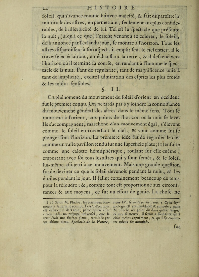 foleil J qui s’avance comme lui avec majefté, &: fait difparoîcrela multitude des alites, en permettant, feulement aux plus confidé- rableSjde briller à côté de lui. Telell le fpedacle que préfente la nuit , jufqu’à ce que, l’orient venant à fe colorer, le folcil, déjà annoncé par l’éclat du jour, fe montre à l’horizon. Tous les allres difparoilTent à fon afped , il emplit feul le ciel entier; il le traverfe en éclairant, en échauffant la terre , &:il defcend vers l’horizon où il termine fa courfe, en rendant à l’homme le fpec- taclede la nuit. Tant de régularité , tant de magnificence unie à tant de fimplicité , excite l’admiration des efprits les plus froids & les moins fenfibles. §. I I. C E phénomène du mouvement du foleil d’orient en occident fut le premier connu. On ne tarda pas à y joindre laconnoiffance du mouvement général des aftres dans le même fens. Tousfe montrent à l’orient, aux points de l’horizon où la nuit fe leve. Ils s’accompagnent, marchent d’un mouvement égal, s’élèvent comme le foleil en traverfant le ciel , & vont comme lui fe plonger fous l’horizon. La première idée fut de regarder le ciel comme un vafte pavillon tendu fur une fuperficie plate ; ( i} enfuite comme une calotte hémifphérique , roulant fur elle-même , emportant avec foi tous les aftres qui y font femés, 6c le foleil lui-même aflhjetti à ce mouvement. Mais une grande queftion fut de deviner ce que le foleil devenoit pendant la nuit, 6c les étoiles pendant le jour. Il fallut certainement beaucoup de tems pour la réfoudre ; &, comme tout eft proportionné aux circonf- tances 6c aux moyens , ce fut un effort de génie. La chofe ne ( I ) Selon M. Pluche, les orientaux don- tome IV, fécondé partie, entr. 3. Cette éty- noient à la terre le nom de Tebel, d’où nous mologie eft vraifemblable & curieulè ; mais eft venu celui de Table, parce cju’en effet M. Pluche n’a point dit dans quelle langue c’étoit jadis un préjugé univerfcl , que la ce mot fe trouve ; il feroit à fouhaitcr qu’il terre étoit une furface plane ^ terminée par citât moins vaguement, & qu’il fit connoî-« ya abîme d’eau. Spe&acle di la Nature, tre mieux fes autorités.