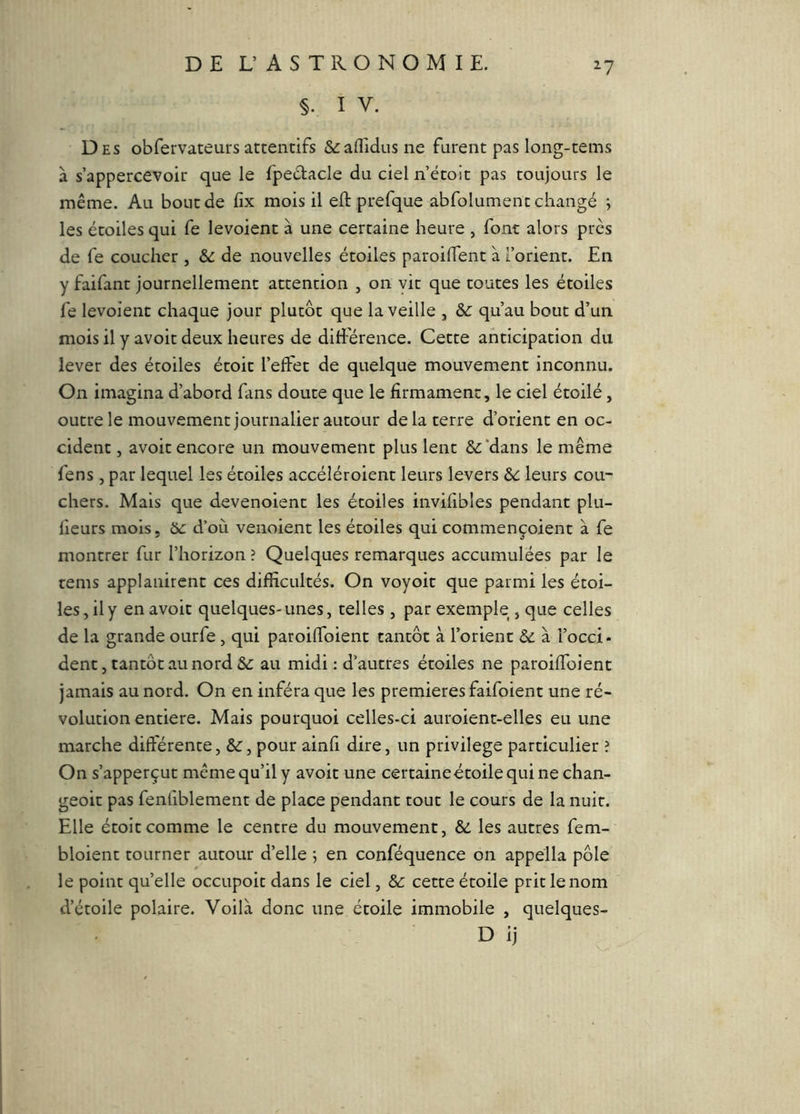 §. I V. ^7 Des obfervateurs attentifs &:affidus ne furent pas long-tems à s’appercevoir que le fpedacle du ciel n’étoit pas toujours le même. Au bout de fix mois il eft prefque abfolumenc changé ; les étoiles qui fe levoient à une certaine heure , font alors près de fe coucher , & de nouvelles étoiles paroilTent à l’orient. En y faifant journellement attention , on vit que toutes les étoiles fe levoient chaque jour plutôt que la veille , & qu’au bout d’un mois il y avoit deux heures de différence. Cette anticipation du lever des étoiles étoit l’effet de quelque mouvement inconnu. On imagina d’abord fans doute que le firmament, le ciel étoilé, outre le mouvement journalier autour delà terre d’orient en oc- cident , avoit encore un mouvement plus lent &:*dans le même fens , par lequel les étoiles accéléroient leurs levers 6c leurs cou- chers. Mais que devenoient les étoiles invifibles pendant plu- lieurs mois, bc d’où venoient les étoiles qui commençoient à fe montrer fur l’horizon ? Quelques remarques accumulées par le tems applanircnt ces difficultés. On voyoit que parmi les étoi- les, il y en avoit quelques-unes, telles , par exemple , que celles de la grande ourfe, qui paroiffoient tantôt à l’orient 6c à l’occi- dent, tantôt au nord &: au midi : d’autres étoiles ne paroiffoient jamais au nord. On en inféra que les premières faifoient une ré- volution entière. Mais pourquoi celles-ci auroient-elles eu une marche différente, 6c, pour ainfi dire, un privilège particulier ? On s’apperçut même qu’il y avoit une certaineétoilequine chan- geoit pas fenfiblement de place pendant tout le cours de la nuit. Elle étoit comme le centre du mouvement, 6c les autres fem- bloient tourner autour d’elle ; en conféquence on appella pôle le point quelle occupoic dans le ciel, 6c cette étoile prit le nom d’étoile polaire. Voilà donc une étoile immobile , quelques- D ij