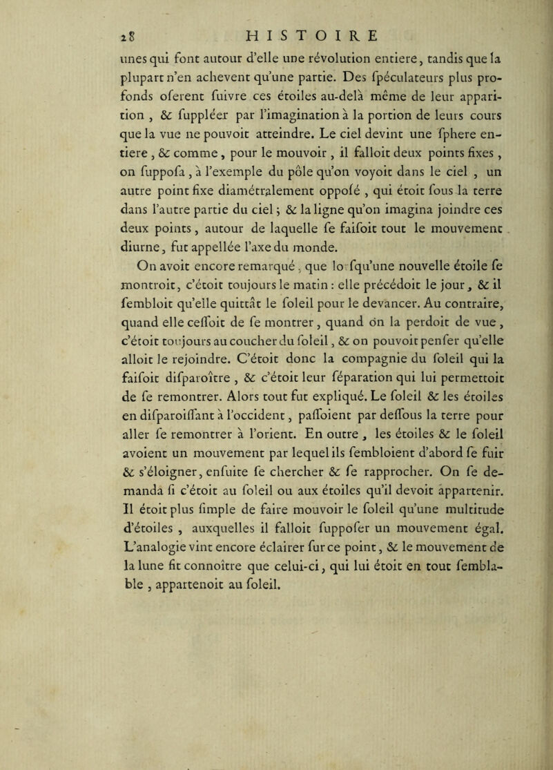 unes qui font autour d’elle une révolution entière, tandis que la plupart n’en achèvent qu’une partie. Des fpéculateurs plus pro- fonds oferent fuivre ces étoiles au-delà même de leur appari- tion , &: fuppléer par l’imagination à la portion de leurs cours que la vue ne pouvoit atteindre. Le ciel devint une Tphere en- tière , &c comme, pour le mouvoir, il falloir deux points fixes, on fuppofa , à l’exemple du pôle qu’on voyoit dans le ciel , un autre point fixe diamétralement oppofé , qui étoit fous la terre dans l’autre partie du ciel ; la ligne qu’on imagina joindre ces deux points, autour de laquelle fe faifoit tout le mouvement, diurne, futappellée l’axe du monde. On avoir encore remarqué, que lorfqu’une nouvelle étoile fe montroit, c’écoit toujours le matin : elle précédoit le jour, & il fembloit quelle quittât le foleil pour le devancer. Au contraire, quand elle cefioit de fe montrer, quand ôn la perdoit de vue , c’éroit toujours au coucher du foleil, & on pouvoit penfer quelle alloit le rejoindre. C’étoit donc la compagnie du foleil qui la faifoit difparoître , &: c’étoit leur réparation qui lui permettoit de fe remontrer. Alors tout fut expliqué. Le foleil & les étoiles en difparoiflant à l’occident, pafidient par defidus la terre pour aller fe remontrer à l’orient. En outre , les étoiles &c le foleil avoient un mouvement par lequel ils fembloient d’abord fe fuir & s’éloigner, enfuite fe chercher &c fe rapprocher. On fe de- manda fi c’étoit au foleil ou aux étoiles qu’il devoit appartenir. Il étoit plus fimple de faire mouvoir le foleil qu’une multitude d’étoiles , auxquelles il falloit fuppofer un mouvement égal. L’analogie vint encore éclairer fur ce point, Sc le mouvement de la lune fit connoître que celui-ci, qui lui étoit en tout fembla- ble , appartenoit au foleil.