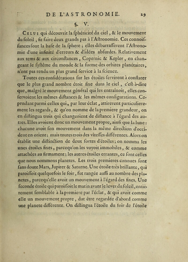 §. V. Celui qui découvrit la fphéricicé du ciel, & le mouvement du foleil, fit faire deux grands pas à l’Aftronomie. Ces connoif- fances font la bafe de la fphere j elles débarraflerent l’Aftrono- mie d’une infinité d’erreurs d’idées abfurdes. Relativement aux tems &: aux circonftances, Copernic &: Kepler , en chan- geant le fyrrême du monde &: la forme des orbites planétaires, n’ont pas rendu un plus grand fervice à la fcience. Toutes ces confidérations fur les étoiles fervirent à conftater que le plus grand nombre étoit fixe dans le ciel, c’eft-à-dire que, malgré le mouvement général qui les entraînoit, elles con- fervoient les mêmes diftances & les mêmes configurations. Ce- pendant parmi celles qui, par leur éclat, attirèrent particulière- ment les regards, & qu’on nomme de la première grandeur, on en diftingua trois qui changeoient de diftance à l’égard des au- tres. Elles avoient donc un mouvement propre, ainfi que la lune ; chacune avoir fon mouvement dans la même direction d’occi- dent en orient; mais toutes trois des vîtefifes différentes. Alors on établit une diftindion de deux fortes d’étoiles ; on nomma les unes étoiles fixes, parcequ’onles voyoitimmobiles, &: comme attachées au firmament ; les autres étoiles errantes, ce font celles que nous nommons planètes. Les trois premières connues font fans doute Mars, Jupiter ôc Saturne. Une étoile très brillante, qui paroiffoit quelquefois le foir, fut rangée aufli au nombre des pla- nètes, parcequ’elle avoir un mouvement à l’égard des fixes. Une fécondé étoile qui paroiffoit le matin avant le lever du foleil, entiè- rement femblable à la première par l’éclat, & qui avoir comme elle un mouvement propre , dut être regardée d’abord comme une planete différente. On diftingua l’étoile du foir de l’étoile