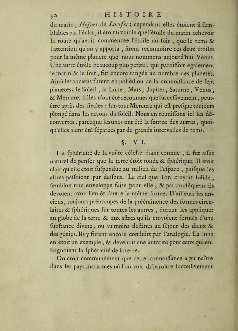 du matin , Hefper de Lucifer ; cependant elles étoient (1 fem- blables par l’éclat, il écoitfi vilîble que l’étoile du matin achevoit la route qu’avoit commencée l’étoile du foir , que le tems &, l’attention qu’on y apporta , firent reconnoître ces deux étoiles pour la même planete que nous nommons aujourd’hui Vénus. Une autre étoile beaucoup plus petite , qui paroifibic également le matin &: le foir, fut encore rangée au nombre des planètes. Ainfi les anciens furent eupoffelfion de la connoilfance de fepr planètes3 le Soleil la Lune , Mars, Jupiter, Saturne , Venus, & Mercure. Elles n’ont été reconnues que fucceffivement, peut- être après des fiecles : fur-tout Mercure qui eft prefque toujours plongé dans les rayons du foleil. Nous en réunilTons ici les dé- couvertes , pareeque les unes ont été la fource des autres, quoi- qu’elles aient été féparées par de grands intervalles de tems. §. V I. La fphéricité de la voûte célefte étant connue , il fut afiez naturel de penfer que la terre étoit ronde & fphérique. II étoit clair qu’elle étoit fufpendue au milieu de l’efpace , puifque les aftres pafibient par delTous. Le ciel que l’on croyoit folide , fembloit une enveloppe faite pour elle , &; par conféquent iis dévoient avoir l’un & l’autre la même forme. D’ailleurs les an- ciens, toujours préoccupés de la prééminence des formes circu- laires &: fphériques fur toutes les autres , durent les appliquer au globe de la terre aux aftres qu’ils croyoient formés d’une fubftance divine, ou au moins deftinés au féjour des dieux Si des génies. Ils y furent encore conduits par l’analogie. La lune en étoit un exemple*. Si devenoitune autorité pour ceux quien- feignoient la fphéricité de la terre. On croit communément que cette connoiftance a pu naître dans les pays maritimes où l’on voit difparoître fucceftivement