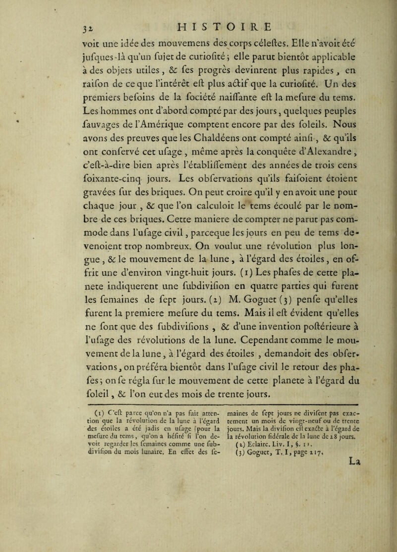 voit une idée des mouvemens des corps céleftes. Elle n avoit été jufques'là qu’un fujet de curiolicé ; elle parut bientôt applicable à des objets utiles, ôc Tes progrès devinrent plus rapides ^ en raifon de ce que l’intérêt eft plus aétif que la curiofité. Un des premiers befoins de la fociété naifTante eft la mefure du tems. Les hommes ont d’abord compté par des jours j quelques peuples fauvages de l’Amérique comptent encore par des foleils. Nous avons des preuves que les Chaldéens ont compté ainfi , & qu’ils ont confervé cet ufage , même après la conquête d’Alexandre , c’eft-à-dire bien après l’établift'ement des années de trois cens foixante-cinq jours. Les obfervations qu’ils faifoient étoient gravées fur des briques. On peut croire qu’il y en avoit une pour chaque jour , Sc que l’on calculoit le tems écoulé par le nom- bre de ces briques. Cette maniéré de compter ne parut pas com- mode dans l’ufage civil, parceque les jours en peu de tems de- venoient trop nombreux. On voulut une révolution plus lon- gue , ôc le mouvement de la lune , à l’égard des étoiles, en of- frit une d’environ vingt-huit jours, (i) Les phafes de cette pla- nète indiquèrent une fubdivifton en quatre parties qui furent les femaines de fept jours. (2) M. Goguet (3) penfe quelles furent la première mefure du tems. Mais il eft évident quelles ne font que des fubdivifions , ôc d’une invention poftérieure à l’ufage des révolutions de la lune. Cependant comme le mou- vement de la lune, à l’égard des étoiles , demandoit des obfer» vations, on préféra bientôt dans l’ufage civil le retour des pha- fes ; onfe régla fur le mouvement de cette planete à l’égard du foleil, &L l’on eut des mois de trente jours. (i) C’eft parce Cju’on n’a pas fait atten- maines de fepc jours ne divifênt pas exac- tion que la révolution de la lune à l’égard temenc un mois de vingt-neuf ou de trente des étoiles a été jadis en ufage fpour la jours. Mais la divifion en exaéle à l’égard de mefure du tems, qu’on a héfîté fi l’on de- la révolution fidérale de la lune de z8 jours, voit regarder les femaines comme une fub- (z) Eclaire. Liv. I, §. i ». divifion du mois lunaire. En effet des fc- (j) Goguet, T. I, page ZI7, La