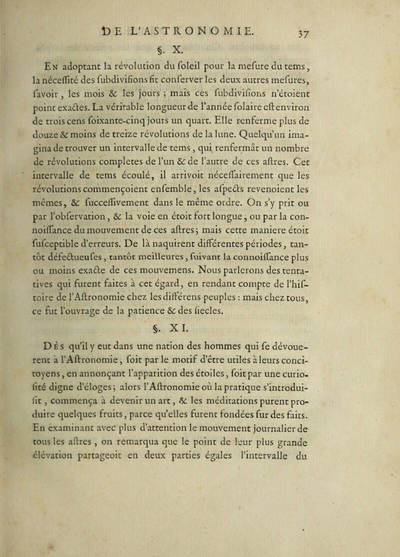 §. X. En adoptant la révolution du foleil pour la mefure du tems, la nécelTité des fubdivilions fit conferver les deux autres mefures, favoir , les mois & les jours ; mais ces fubdivifions n’étoient point exaéles. La véritable longueur de l’année folaireeft environ de trois cens foixante-cinq jours un quart. Elle r-enferme plus de douze moins de treize révolutions de la lune. Quelqu’un ima- gina de trouver un intervalle de tems, qui renfermât un nombre de révolutions complétés de l’un de l’autre de ces aftres. Cet intervalle de tems écoulé, il arrivoit nécefiairement que les révolutions commençoient enfemble, les afpects revenoient les mêmes, &: fucceflivement dans le même ordre. On s’y prit ou par l’obfervation, &: la voie en étoit fort longue j ou par la con- noifiance du mouvement de ces aftres j mais cette maniéré étoit fufceptible d’erreurs. De là naquirent différentes périodes, tan- tôt défeêlueufes, tantôt meilleures, fuivant la connoiftance plus ou moins exaéle de ces mouvemens. Nous parlerons des tenta- tives qui furent faites à cet égard, en rendant compte de l’hif- toire de l’Aftronomie chez lesdiftérens peuples : mais chez tous, ce fut l’ouvrage de la patience & des fiecles. §. XI. Dès qu’il y eut dans une nation des hommes qui fe dévouè- rent à l’Aftronomie, foit par le motif d’être utiles à leurs conci- toyens , en annonçant l’apparition des étoiles, foit par une curio- fité digne d’éloges j alors l’Aftronomie où la pratique s’introdui- fit, commença à devenir un art, & les méditations purent pro- duire quelques fruits, parce quelles furent fondées fur des faits. En examinant avec plus d’attention le mouvement journalier de tous les aftres , on remarqua que le point de leur plus grande élévation partageoit en deux parties égales l’intervalle du