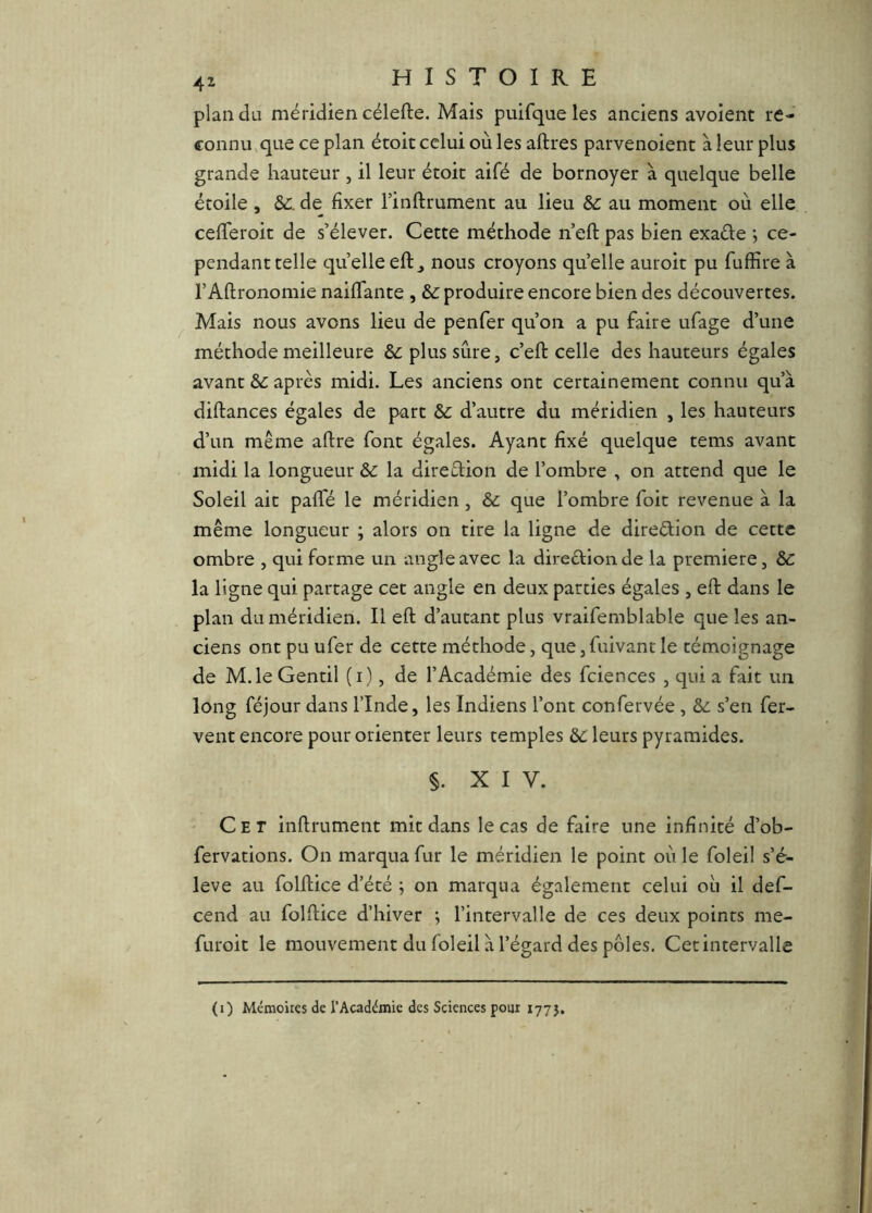 plan du méridien célefte. Mais puifque les anciens avoient re- connu,que ce plan écoit celui ouïes aftres parvenoient à leur plus grande hauteur , il leur étoit aifé de bornoyer à quelque belle étoile , Sc. de fixer l’inflrumenc au lieu Sc au moment où elle cefTeroit de s’élever. Cette méthode n’eft pas bien exaéle ; ce- pendanttelle quelleeft^ nous croyons quelle aurok pu fuffire à l’Aftronomie naifTante , & produire encore bien des découvertes. Mais nous avons lieu de penfer qu’on a pu faire ufage d’une méthode meilleure &; plus sûre, c’eft celle des hauteurs égales avant après midi. Les anciens ont certainement connu qu’à diftances égales de part & d’autre du méridien , les hauteurs d’un même aftre font égales. Ayant fixé quelque tems avant midi la longueur &c la direction de l’ombre , on attend que le Soleil ait pafTé le méridien, &: que l’ombre foit revenue à la même longueur ; alors on tire la ligne de direélion de cette ombre , qui forme un angle avec la direétioiide la première, & la ligne qui partage cet angle en deux parties égales , eft dans le plan du méridien. Il eft d’autant plus vraifemblable que les an- ciens ont pu ufer de cette méthode, que, fuivant le témoignage de M. le Gentil (i), de l’Académie des fciences , quia fait un long féjour dans l’Inde, les Indiens l’ont confervée , &ù s’en fer- vent encore pour orienter leurs temples &C leurs pyramides. §. XIV. Cet inftrument mit dans le cas de faire une infinité d’ob- fervations. On marqua fur le méridien le point où le folei! s’é- lève au folftice d’été ; on marqua également celui où il def- cend au folftice d’hiver ; l’intervalle de ces deux points me- furoit le mouvement du foleil à l’égard des pôles, Cetintervalle