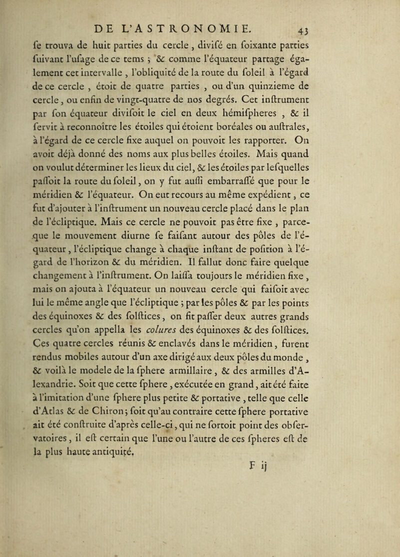 fe trouva de huit parties du ceixle , divifé en foixante parties fuivant Tufage de ce tems j 'ôc comme l’équateur partage éga- lement cet intervalle , l’obliquité de la route du foleil à l’égard de ce cercle , étoit de quatre parties , ou d’un quinzième de cercle, ou enfin de vingt-quatre de nos degrés. Cet inftrument par fon équateur divifoit le ciel en deux hémifpheres , &: il fervit à reconnoître les étoiles quiétoient boréales ou auftrales, à l’égard de ce cercle fixe auquel on pouvoir les rapporter. On avoir déjà donné des noms aux plus belles étoiles. Mais quand on voulut déterminer les lieux du ciel, les étoiles par lefquelles pafToit la route du foleil, on y fut aufîî embarraffé que pour le méridien & l’équateur. On eut recours au même expédient, ce fut d’ajouter à l’inftrument un nouveau cercle placé dans le plan de l’écliptique. Mais ce cercle ne pouvoir pas être fixe , parce- que le mouvement diurne fe faifant autour des pôles de l’é- quateur , l’écliptique change à chaque inftant de pofition à l’é- gard de l’horizon & du méridien. Il fallut donc faire quelque changement à rinftrument. On laiffa toujours le méridien fixe , mais on ajouta à l’équateur un nouveau cercle qui faifoit avec lui le meme angle que l’écliptique 5 par les pôles Sc par les points des équinoxes & des folftices, on fit paffer deux autres grands cercles qu’on appella les colures des équinoxes &: des folftices. Ces quatre cercles réunis &: enclavés dans le méridien, furent rendus mobiles autour d’un axe dirigé aux deux pôles du monde , & voilà le modèle de la fphere armillaire , & des armilles d’A- lexandrie. Soit que cette fphere , exécutée en grand, ait été faite à l’imitation d’une fphere plus petite & portative , telle que celle d’Atlas de Chiron; foit qu’au contraire cette fphere portative ait été conftruite d’après celle-ci, qui ne fortoit point des obfer- vatoires , il eft certain que l’une ou l’autre de ces fpheres eft de la plus haute antiquité,