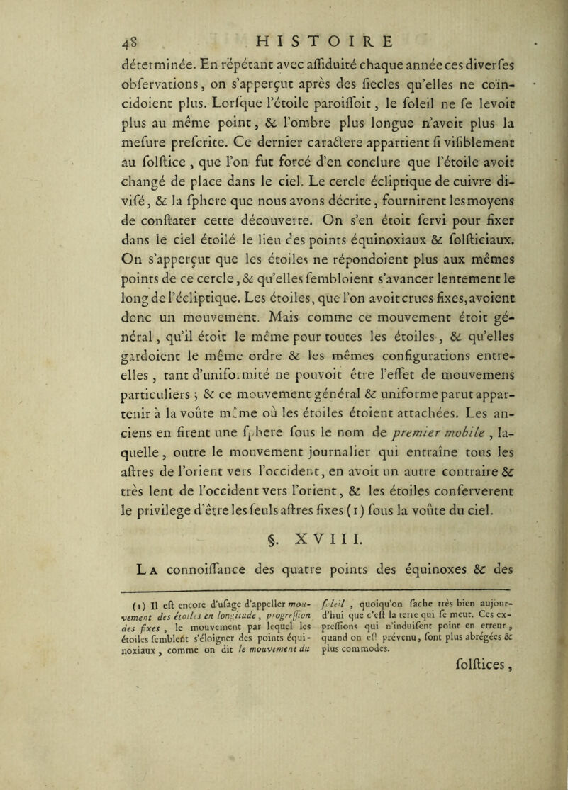 déterminée. En répétant avec affiduité chaque année ces diverfes obfervations, on s’apperçut après des fiecles qu’elles ne coïn- cidoient plus. Lorfque l’étoile paroilToit, le foleil ne fe levoic plus au même point, & l’ombre plus longue n’avcit plus la mefure prefcrite. Ce dernier caradere appartient fi vifiblement au folftice , que l’on fut forcé d’en conclure que l’étoile avoit changé de place dans le ciel. Le cercle écliptique de cuivre di- vifé J & la fphere que nous avons décrite, fournirent les moyens de conftater cette découverte. On s’en étoit fervi pour fixer dans le ciel étoilé le lieu des points équinoxiaux & folfticiaux. On s’apperçut que les étoiles ne répondoient plus aux mêmes points de ce cercle,& quellesfembloient s’avancer lentement le long de l’écliptique. Les étoiles, que l’on avoit crues fixes, avoient donc un mouvement. Mais comme ce mouvement étoit gé- néral , qu’il étoit le même pour toutes les étoiles , & qu’elles gardoient le même ordre &c les mêmes configurations entre- elles, tant d’unifomiité ne pouvoit être l’effet de mouvemens particuliers ; &c ce mouvement général & uniforme parut appar- tenir à la voûte même où les étoiles étoient attachées. Les an- ciens en firent une fj-here fous le nom de premier mobile , la- quelle , outre le mouvement journalier qui entraîne tous les aftres de l’orient vers l’occident, en avoit un autre contraire & très lent de l’occident vers l’orient, & les étoiles conferverent le privilège d’être les feuls aftres fixes ( i ) Cous la voûte du ciel. §. XVIII. La connoiftance des quatre points des équinoxes &: des (i) Il eft encore d’ufage d’appeller mou- •vtment des étoiles en lonf,itude , p'ogreffwn des fixes , le mouvement par lequel les étoiles fcmblelit s’éloigner des points équi- noxiaux , comme on dit le mouvement du fileil , quoiqu’on fâche très bien aujour- d’hui que c’eft la terre qui fe meut. Ces cx- preflions qui n’induifent point en erreur, quand on e(l prévenu, font plus abrégées &c plus commodes. folftices,