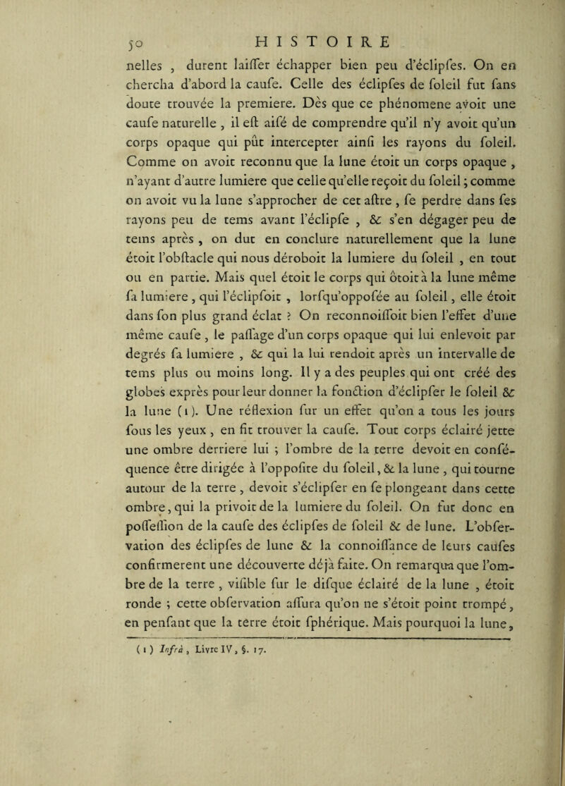 nelles , durent laifler échapper bien peu d’éclipfes. On en chercha d’abord la caufe. Celle des éclipfes de foleîl fut fans douce trouvée la première. Dès que ce phénomène avoir une caufe naturelle , il efl; aifé de comprendre qu’il n’y avoir qu’un corps opaque qui pût intercepter ainli les rayons du foleil. Comme on avoir reconnu que la lune écoit un corps opaque , n’ayant d’autre lumière que celle quelle reçoit du foleil ; comme on avoir vu la lune s’approcher de cet aftre , fe perdre dans fes rayons peu de cems avant l’éclipfe , &: s’en dégager peu de teins après , on duc en conclure naturellement que la lune étoit l’obftacle qui nous déroboit la lumière du foleil , en tout ou en partie. Mais quel étoit le corps qui otoità la lune même fa lumière , qui l’éclipfoic , lorfqu’oppofée au foleil, elle étoit dans fon plus grand éclat ? On reconnoiffoit bien l’effet d’une même caufe , le pafl'age d’un corps opaque qui lui enlevoic par degrés fa lumière , ôc qui la lui rendoic après un intervalle de tems plus ou moins long. 11 y a des peuples qui ont créé des globes exprès pour leur donner la fonétion d’éclipfer le foleil &C la lune ( i ). Une réflexion fur un effet qu’on a tous les jours fous les yeux , en fît trouver la caufe. Tout corps éclairé jette une ombre derrière lui ; l’ombre de la terre dévoie en confé- quence être dirigée à l’oppofite du foleil» & la lune , qui tourne autour de la terre , dévoie s’éclipfer en fe plongeant dans cette ombre, qui la privoicdela lumière du foleil. On fut donc en poffeflion de la caufe des éclipfes de foleil & de lune. L’obfer- vation des éclipfes de lune & la connoiflance de leurs caufes confirmèrent une découverte déjà faite. On remarqua que l’om- bre de la terre , vifible fur le difque éclairé de la lune , étoit ronde ; cette obfervacion affura qu’on ne s’étoit point trompé, en penfanc que la terre étoit fphérique. Mais pourquoi la lune. ( I ) Infrà , Livre IV, 17.