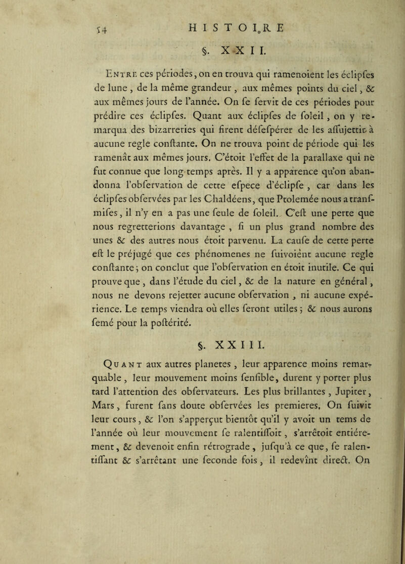 §. XXI I. Entri' ces périodes, on en trouva qui ramenoient les éclipfes de lune , de la même grandeur , aux mêmes points du ciel, &: aux mêmes jours de l’année. On fe fervit de ces périodes pour prédire ces éclipfes. Quant aux éclipfes de foîeil, on y re- marqua des bizarreries qui firent défefpérer de les affujettir à aucune réglé confiante. On ne trouva point de période qui les ramenât aux mêmes jours. C’étoit l’effet de la parallaxe qui né fut connue que long temps après. Il y a apparence qu’on aban- donna l’obfervation de cette efpece d’éclipfe , car dans les éclipfes obfervées par les Clialdéens, que Ptolemée nous atranf- mifes, il n’y en a pas une feule de foleil., C’eft une perte que nous regretterions davantage , fi un plus grand nombre des unes &: des autres nous étoit parvenu. La caufe de cette perte efl le préjugé que ces phénomènes ne fuivoiént aucune réglé confiante^ on conclut que l’obfervation en étoit inutile. Ce qui prouve que , dans l’étude du ciel, de la nature en général, nous ne devons rejetter aucune obfervation , ni aucune expé- rience. Le temps viendra où elles feront utiles j &: nous aurons femé pour la poflérité. §. X X I I I. Quant aux autres planètes , leur apparence moins rematr quable , leur mouvement moins fenfible, durent y porter plus tard l’attention des obfervateurs. Les plus brillantes , Jupiter, Mars, furent fans doute obfervées les premières. On fuivit leur cours, &: l’on s’apperçut bientôt qu’il y avoit un tems de l’année où leur mouvement fe ralentiffoit, s’arrêtoit entière- ment, Sc devenoit enfin rétrograde , jufqu a ce que, fe ralen- tiffant s’arrêtant une fécondé fois, il redevînt direêl. On