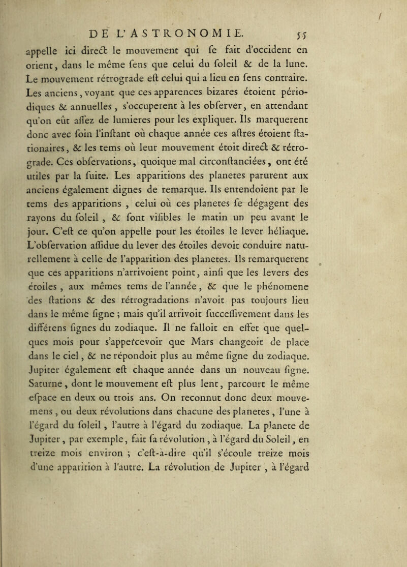 appelle ici direct le mouvement qui fe fait d’occident en orient, dans le même fens que celui du foleil &c de la lune. Le mouvement rétrograde eft celui qui a lieu en fens contraire. Les anciens, voyant que ces apparences bizares étoient pério- diques &ù annuelles, s’occupèrent à les obferver, en attendant qu’on eût aflez de lumières pour les expliquer. Ils marquèrent donc avec foin l’inftant où chaque année ces aftres étoient fta- tionaires, &c les tems où leur mouvement étoit direct rétro- grade. Ces obfervations, quoique mal circonitanciées, ont été utiles par la fuite. Les apparitions des planètes parurent aux anciens également dignes de remarque. Ils entendoient par le tems des apparitions , celui où ces planeres fe dégagent des rayons du foleil , &: font vifibles le matin un peu avant le jour. C’eft ce qu’on appelle pour les étoiles le lever héliaque. L’obfervation affidue du lever des étoiles devoir conduire natu- rellement à celle de l’apparition des planètes. Ils remarquèrent que ces apparitions n’arrivoient point, ainli que les levers des étoiles , aux mêmes tems de l’année, que le phénomène des Hâtions de des rétrogradations n’avoit pas toujours lieu dans le même figne ; mais qu’il arrivoit fuccelTivement dans les différens figncs du zodiaque. Il ne falloir en effet que quel- ques mois pour s’appefeevoir que Mars changeoit de place dans le ciel, & ne répondoit plus au même ligne du zodiaque. Jupiter également eft chaque année dans un nouveau figne. Saturne , dont le mouvement eft plus lent, parcourt le même efpace en deux ou trois ans. On reconnut donc deux mouve- mens , ou deux révolutions dans chacune des planètes , l’une à l’égard du foleil , l’autre à l’égard du zodiaque. La planete de Jupiter, par exemple, fait fa révolution , à l’égard du Soleil j en treize mois environ ; c’eft-à-dire qu’il s’écoule treize mois d’une apparition à l’autre. La révolution de Jupiter , à l’égard