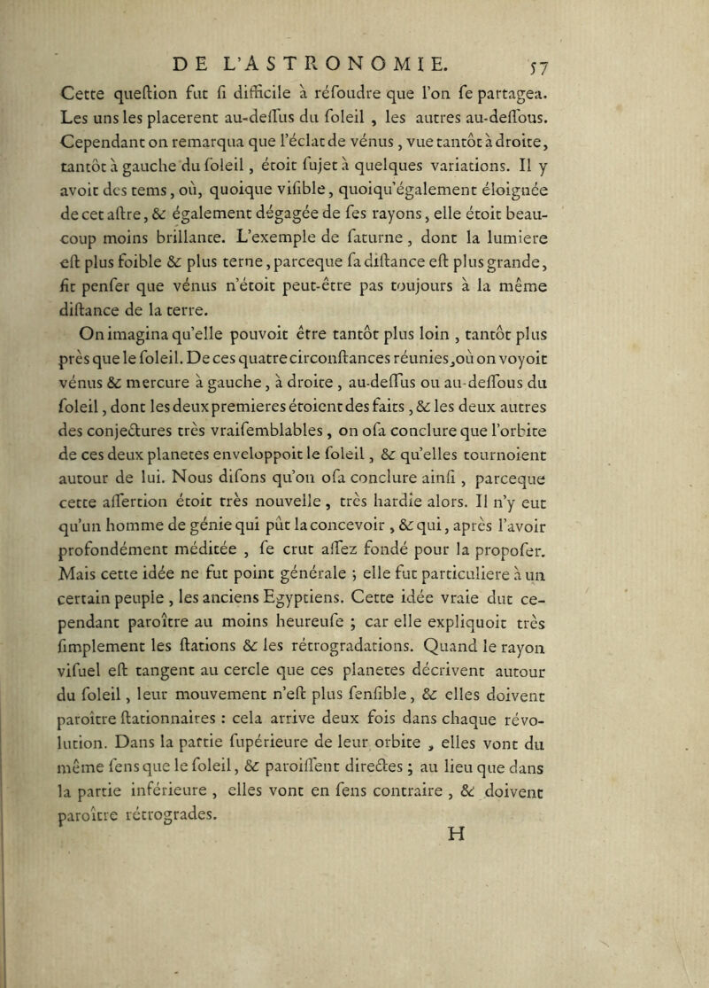 Cette queftion fut f difficile à réfoudre que l’on fe partagea. Les uns les placèrent au-delfiis du foleil , les autres au-defi'ous. Cependant on remarqua que l’éclat de vénus, vue tantôt à droite, tantôt à gauche du foleil, écoit fujet à quelques variations. Il y avoir des tems, où, quoique vifible, quoiqu’également éloignée de cet aftre, &: également dégagée de fes rayons, elle étoit beau- coup moins brillance. L’exemple de facurne, dont la lumière eft plusfoible plus terne, pareeque fadiftance eft plus grande, fît penfer que vénus n’étoit peut-être pas toujours à la même diftance de la terre. On imagina qu’elle pouvoir être tantôt plus loin , tantôt plus près que le foleil. De ces quatre circonftances réunies_,où on voyoit vénus & mercure à gauche, à droite , au-defTus ou au-defibus du foleil, dont les deux premières étoient des faits, &: les deux autres des conjedures très vraifemblables, on ofa conclure que l’orbite de ces deux planètes enveloppoit le foleil, &: quelles tournoient autour de lui. Nous difons qu’on ofa conclure ainfi, pareeque cette alTercion écoit très nouvelle, très hardie alors. Il n’y eut qu’un homme de génie qui pût la concevoir qui, après l’avoir profondément méditée , fe crut alTez fondé pour la propofer. Mais cette idée ne fut point générale 5 elle fut particulière à un certain peuple , les anciens Egyptiens. Cette idée vraie duc ce- pendant paroître au moins heureufe ; car elle expliquoic très fimplement les ftations &: les rétrogradations. Quand le rayon vifuel eft tangent au cercle que ces planètes décrivent autour du foleil, leur mouvement n’eft plus fenfible, & elles doivent paroître ftationnaires : cela arrive deux fois dans chaque révo- lution. Dans la partie fupérieure de leur orbite , elles vont du même fensque le foleil, & paroiflenc direéles ; au lieu que dans la partie inférieure , elles vont en fens contraire , &: doivent paroître rétrogrades. H