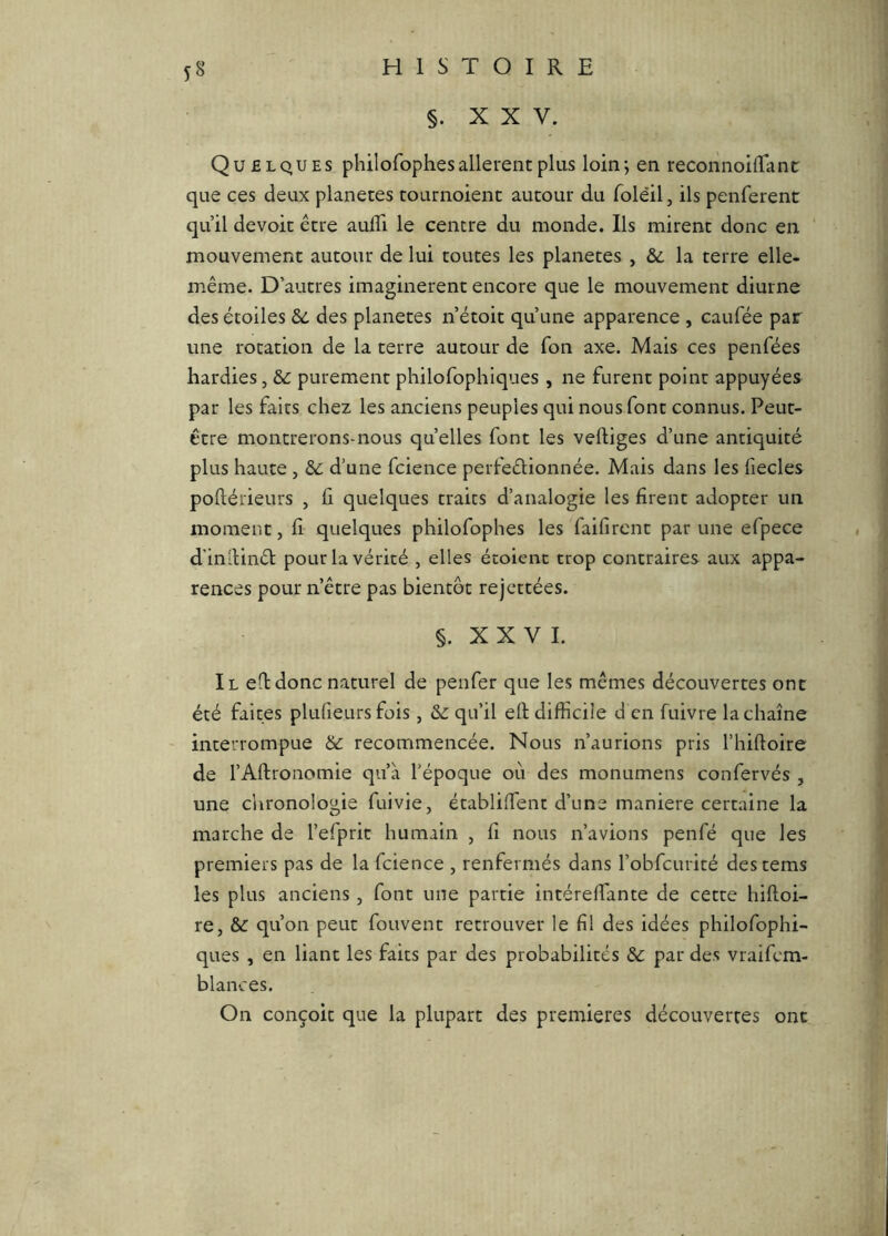 §. XXV. Quelques philofophes allèrent plus loin; en reconnoilTanc que ces deux planètes tournoient autour du folèil, ils penferent qu’il devoir être aulTi le centre du monde. Ils mirent donc en mouvement autour de lui toutes les planètes , &. la terre elle- même. D’autres imaginèrent encore que le mouvement diurne des étoiles &: des planètes n’étoit qu’une apparence , caufée par une rotation de la terre autour de Ton axe. Mais ces penfées hardies, purement philofophiques , ne furent point appuyées par les faits chez les anciens peuples qui nous font connus. Peut- être montrerons-nous quelles font les vertiges d’une antiquité plus haute , &: d’une fcience perfeélionnée. Mais dans les fiecles portérieurs , fi quelques traits d’analogie les firent adopter un moment, fi quelques philofophes les faifircnt par une efpece d'inrtinél pour la vérité , elles étoienc trop contraires aux appa- rences pour n’être pas bientôt rejcttées. §. XXVI. Il ert donc naturel de penfer que les mêmes découvertes ont été faites plufieurs fois , &: qu’il ell difficile d en fuivre la chaîne interrompue &c recommencée. Nous n’aurions pris l’hirtoire de l’Artronomie qu’à l’époque où des monumens confervés , une clironologie fuivie, établiffent d’une maniéré certaine la marche de l’efprit humain , fi nous n’avions penfé que les premiers pas de la fcience , renfermés dans l’obfcurité destems les plus anciens , font une partie intérertante de cette liirtoi- re, &: qu’on peut fouvent retrouver le fil des idées philofophi- ques , en liant les faits par des probabilités & par des vraifcm- blances. On conçoit que la plupart des premières découvertes ont