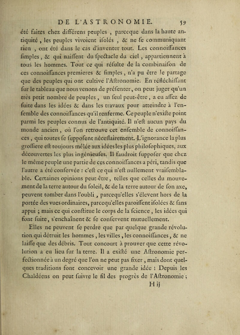 été faites chez dilîerens peuples , parceque dans la haute an- tiquité , les peuples vivoient ifolés , &: ne -fe communiquant rien , ont été dans le cas d’inventer tout. Les. connoilTances lîmples , &: qui nailTent du fpeétacle du ciel , appartiennent à toué les hommes. Tout ce qui réfulce de la combinaifon de ces connoidances premières Sc fimples , n’a pu être le partage que des peuples qui ont cultive l’Artrônomie. En réfléchilTant fur le tableau que nous venons de préfenter, on peut juger qu’un très petit nombre de peuples, un feul peut-être , a eu alTez de fuite dans les idées dans les travaux pour atteindre à l’en- femble des connoiffances qu’il renferme. Ce peuple n’exifte point parmi les peuples connus de l’antiquité. Il n’eft aucun pays du monde ancien , où l’on retrouve cet enfemble de connoiffan- ces, qui routes fe fuppofent néceflairement. L’ignorance la plus groffiere eft toujours mêlée aux idées les plus philofophiques, aux découvertes les plus ingénieufes. Il faudroit fuppofer que chez le même peuple une partie de ces connoilTances a péri, tandis que l’autre a été confervée : c’eft ce qui n’eft nullement vraifembla- ble. Certaines opinions peut-être, telles que celles du mouve- ment de la terre autour du foleil, & de la terre autour de fon axe, peuvent tomber dans l’oubli , parcequ’elles s’élèvent hors de la portée des vues ordinaires, parcequ’elles paroilfentifolées &; fans appui ; mais ce qui conftitue le corps de la fcience , les idées qui font fuite, s’enchaînent fe confervent mutuellement. Elles ne peuvent fe perdre que par quelque grande révolu- tion qui détruit les hommes , les villes , les connoiftances, ne lailTe que des débris. Tout concourt à prouver que cette révo- lution a eu lieu fur la terre. Il a exifté une Aftronomie per- fectionnée à un degré que l’on ne peut pas fixer , mais dont quel- ques traditions font concevoir une grande idée ! Depuis les Chaldéens on peut fuivre le fil des progrès de l’Aftronomie ; Hij