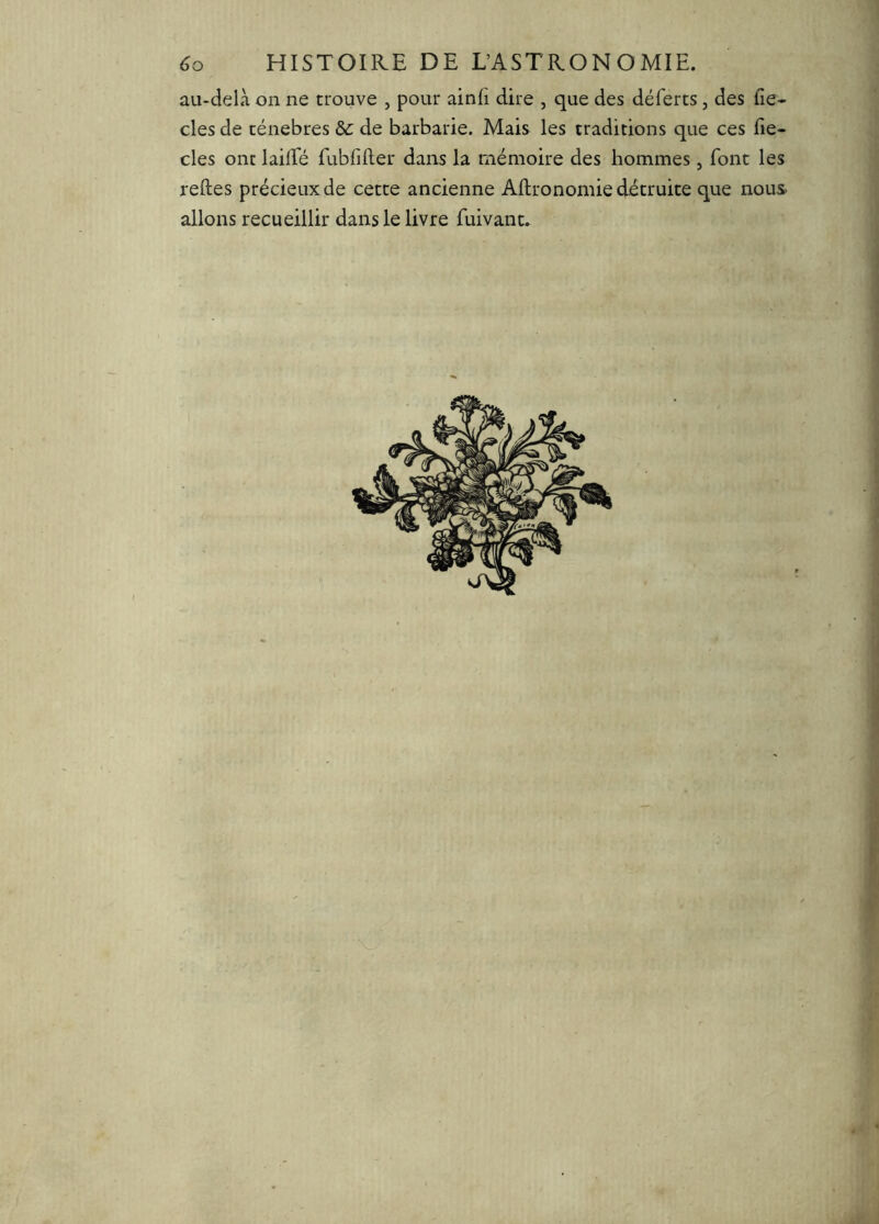 <îo HISTOIRE DE L’ASTRONOMIE, au-delà on ne trouve , pour ainli dire , que des déferts, des lîe- cles de ténèbres &c de barbarie. Mais les traditions que ces fie- cles ont lailTé fubliller dans la mémoire des hommes, font les relies précieux de cette ancienne Allronomie détruite que nous allons recueillir dans le livre fuivant.