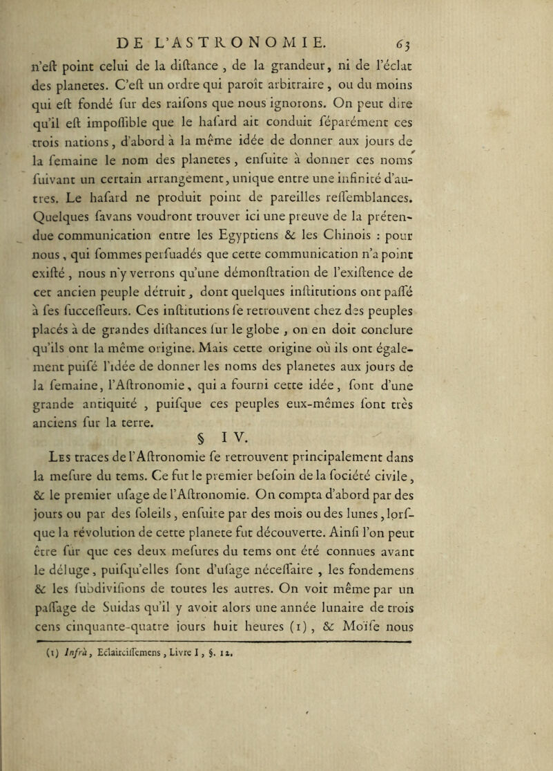 n’efl: point celui de la diftance , de la grandeur, ni de l’éclat des planètes. C’eft un ordre qui paroît arbitraire , ou du moins qui eft fondé fur des raifons que nous ignorons. On peut dire qu’il eft impoflible que le hafard ait conduit féparément ces trois nations, d’abord à la meme idée de donner aux jours de la femaine le nom des planètes , enfuite à donner ces noms fuivant un certain arrangement, unique entre une infinité d’au- tres. Le hafard ne produit point de pareilles reftemblances. Quelques favans voudront trouver ici une preuve de la prêtent due communication entre les Egyptiens &c les Chinois ; pour nous, qui fommes perfuadés que cette communication n’a point exifté , nous n'y verrons qu’une démonftration de l’exiftence de cet ancien peuple détruit, dont quelques inftirutions ontpafle à fes fuccefteurs. Ces inftitutions fe retrouvent chez des peuples placés à de grandes diftances lur le globe , on en doit conclure qu’ils ont la même origine. Mais cette origine où ils ont égale- ment puifé l’idée de donner les noms des planètes aux jours de la femaine, l’Aftronomie, quia fourni cette idée, font d’une grande antiquité , puifque ces peuples eux-mêmes font très anciens fur la terre. § I V. Les traces del’Aftronomie fe retrouvent principalement dans la mefure du tems. Ce fut le premier befoin de la fociété civile, &: le premier ufage de rAftronomie. On compta d’abord par des jours ou par des foleils, enfuite par des mois ou des lunes ,lprf- que la révolution de cette planete fut découverte. Ainfi l’on peut être fur que ces deux mefures du rems ont été connues avant le déluge, puifqu’elles font d’ufage nécell'aire , les fondemens èc les fuûdivifions de toutes les autres. On voit même par un partage de Suidas qu’il y avoir alors une année lunaire de trois cens cinquante-quatre jours huit heures (i), Moïfe nous